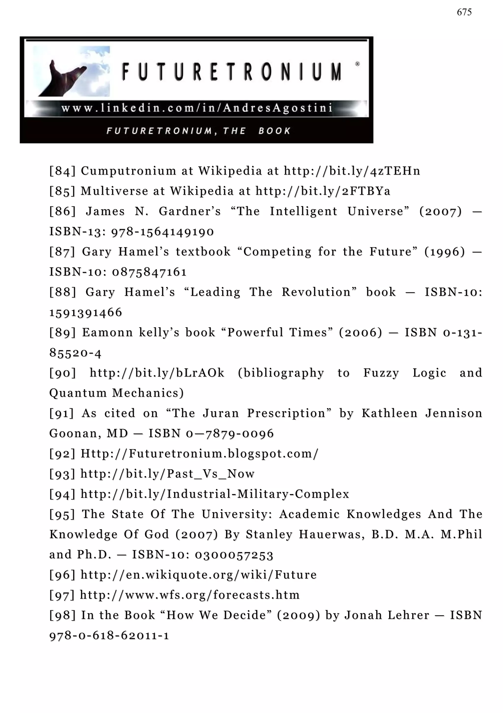 675




[ 8 4] C u m pu t r o n i u m a t W i k i p e d i a a t h t t p : / / b i t . l y / 4 z T E H n
[85] Multiverse at Wikipedia at http://bit.ly/2FTBYa
[ 8 6 ] J a m e s N . G a r d n e r ’ s “ T h e I n te l l i g e n t U n i v e r s e ” ( 20 0 7 ) —
ISBN-13: 978-1564149190
[ 8 7 ] G a r y H a m e l ’ s t e x t b o o k “ C o m p e t i n g f o r t h e F u tu r e ” ( 1 9 9 6 ) —
ISBN-10: 0875847161
[ 8 8 ] G a r y Ha m e l ’ s “ L e a d i n g T h e R e v o l u t i o n ” b o o k — I S B N - 1 0 :
1591391466
[ 8 9 ] E a m o n n k e l l y ’ s b o o k “ P o w e r f u l T i m e s ” ( 2 0 0 6) — I S B N 0 - 1 3 1 -
85520-4
[ 90 ]     http://bit.ly/bLrAOk                        (bibliography                to     Fuzzy   Logic   and
Qu a n t u m M e c h a n i c s )
[ 9 1] A s c i t e d o n “ T h e J u r a n P r e s c r i p t i o n ” b y K a t h l e e n J e n n i s o n
G o o n a n , M D — I S B N 0 — 7 8 7 9 - 00 9 6
[ 9 2] H t t p : / / F u t u r e t r o n i u m . b l o g s p o t . c o m /
[ 9 3] h t t p : / / b i t . l y / P a s t _ V s _ N o w
[ 9 4] h t t p : / / b i t . l y / I n d u s t r i a l - M i l i t a r y - C o m p l e x
[ 9 5 ] T h e S t a t e O f T h e U n iv e r s i t y : Ac a d e m i c K n o w l e d g e s An d T h e
K n o w l e d g e O f G o d ( 2 0 0 7 ) B y S ta n l e y H a u e r w a s , B . D . M . A . M . P h i l
and Ph.D. — ISBN-10: 0300057253
[ 9 6] h t t p : / / e n . w i k i q u o t e . o r g / w i k i / F u t u r e
[ 9 7] h t t p : / / w w w . w f s . o r g / f o r e c a s t s . h t m
[ 9 8 ] I n t h e B o o k “ H o w W e De c i d e ” ( 2 0 0 9 ) b y J o n a h L e h r e r — I S B N
978-0-618-62011-1
 