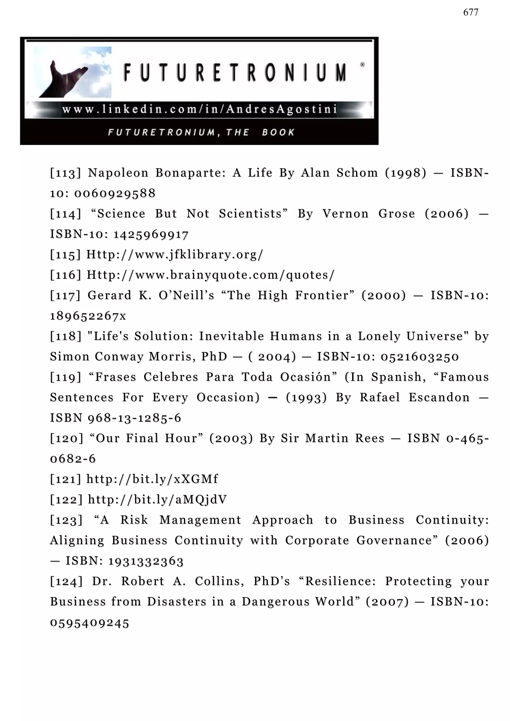 677




[ 1 1 3 ] N a p o l e o n B o n a pa r t e : A L i f e B y A l a n S c h o m ( 1 9 9 8 ) — I S B N -
10: 0060929588
[ 1 1 4 ] “ S c i e n c e B u t N o t S c i e n t i s t s ” B y V e r n o n G r o s e ( 2 00 6 ) —
ISBN-10: 1425969917
[115] Http://www.jfklibrary.org/
[116] Http://www.brainyquote.com/quotes/
[ 1 1 7 ] G e ra r d K . O ’ N e i l l ’ s “ T h e H i g h F r o n t i e r ” ( 2 0 0 0) — I S B N - 1 0 :
189652267x
[ 1 1 8 ] " L i f e ' s S o l u t i o n : I n e v i t a b l e H u m a n s in a L o n e l y Un i v e r s e " b y
S i m o n C o n w a y M o r r i s , P h D — ( 2 0 0 4) — I S B N - 1 0 : 0 5 2 1 6 0 3 2 5 0
[ 1 1 9 ] “ F r a s e s C e l e b r e s P a r a T o d a O c a s i ó n ” ( I n S pa n i s h , “ Fa m o u s
Sentences For Every Occasion) ─ (1993) By Rafael Escandon —
ISBN 968-13-1285-6
[120] “Our Final Hour” (2003) By Sir Martin Rees — ISBN 0-465-
0682-6
[121] http://bit.ly/xXGMf
[122] http://bit.ly/aMQjdV
[ 1 2 3 ] “ A R i s k M a n a g e m e n t A p p r o a c h t o B u s in e s s C o n t i n u i t y :
A l i g n i n g B u s i n e s s C o n t i n u i t y w i t h C o r p o r a t e G ov e r n a n c e ” ( 20 0 6 )
— I S B N: 1 9 3 1 3 3 2 3 6 3
[124] Dr. Robert A. Collins, PhD’s “Resilience: Protecting your
B u s i n e s s f r o m D i s a s t e r s i n a Da n g e r o u s W o r l d ” ( 2 0 0 7 ) — I S B N - 1 0 :
0595409245
 