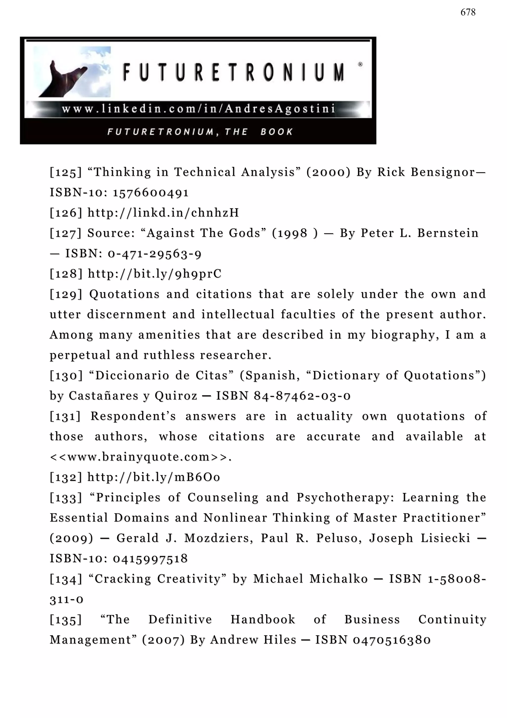 678




[ 1 2 5 ] “ T h i n k i n g i n T e c h n i c a l An a l y s i s ” ( 2 0 0 0) B y R i c k B e n s i g n o r —
ISBN-10: 1576600491
[126] http://linkd.in/chnhzH
[ 1 2 7 ] S ou r c e : “ A g a i n s t T h e G o d s ” ( 1 9 9 8 ) — B y P e t e r L . B e r n s t e i n
— I S B N: 0 - 4 7 1 - 2 9 5 6 3 - 9
[128] http://bit.ly/9h9prC
[129] Quotations and citations that are solely under the own and
u t t e r d i s c e r n m e n t a n d i n t e l le c t u a l f a c u l t i e s o f t h e p r e s e n t a u t h o r .
A m o n g m a n y a me n i t i e s t h a t a re d e s c r i b e d i n m y b i o g r a p h y , I a m a
pe r p e t u a l a n d r u t h l e s s r e s e a r c h e r .
[ 1 3 0 ] “ D i c c i o n a r i o d e C i t a s ” ( S p a n i s h , “ D i c t i o n a r y o f Qu o t a t i o n s ” )
by Castañares y Quiroz ─ ISBN 84-87462-03-0
[ 1 3 1 ] R e s p o n d e n t ’ s a n s w e r s a r e in a c tu a l i t y o w n q u o t a t i o n s o f
t h o s e a u t h o r s , w h o s e c i t a t i o n s a r e a c c u ra t e a n d a v a i l a b l e a t
<<www.brainyquote.com>>.
[132] http://bit.ly/mB6Oo
[133] “Principles of Counseling and Psychotherapy: Learning the
Essential Domains and Nonlinear Thinking of Master Practitioner”
( 2 0 0 9 ) ─ G e r a l d J . M o z d z i e r s , P a u l R . P e lu s o , J o s e p h L i s i e c k i ─
ISBN-10: 0415997518
[134] “Cracking Creativity” by Michael Michalko ─ ISBN 1-58008-
311-0
[135]        “The         Definitive            Handbook              of      B u s in e s s      Continuity
Management” (2007) By Andrew Hiles ─ ISBN 0470516380
 