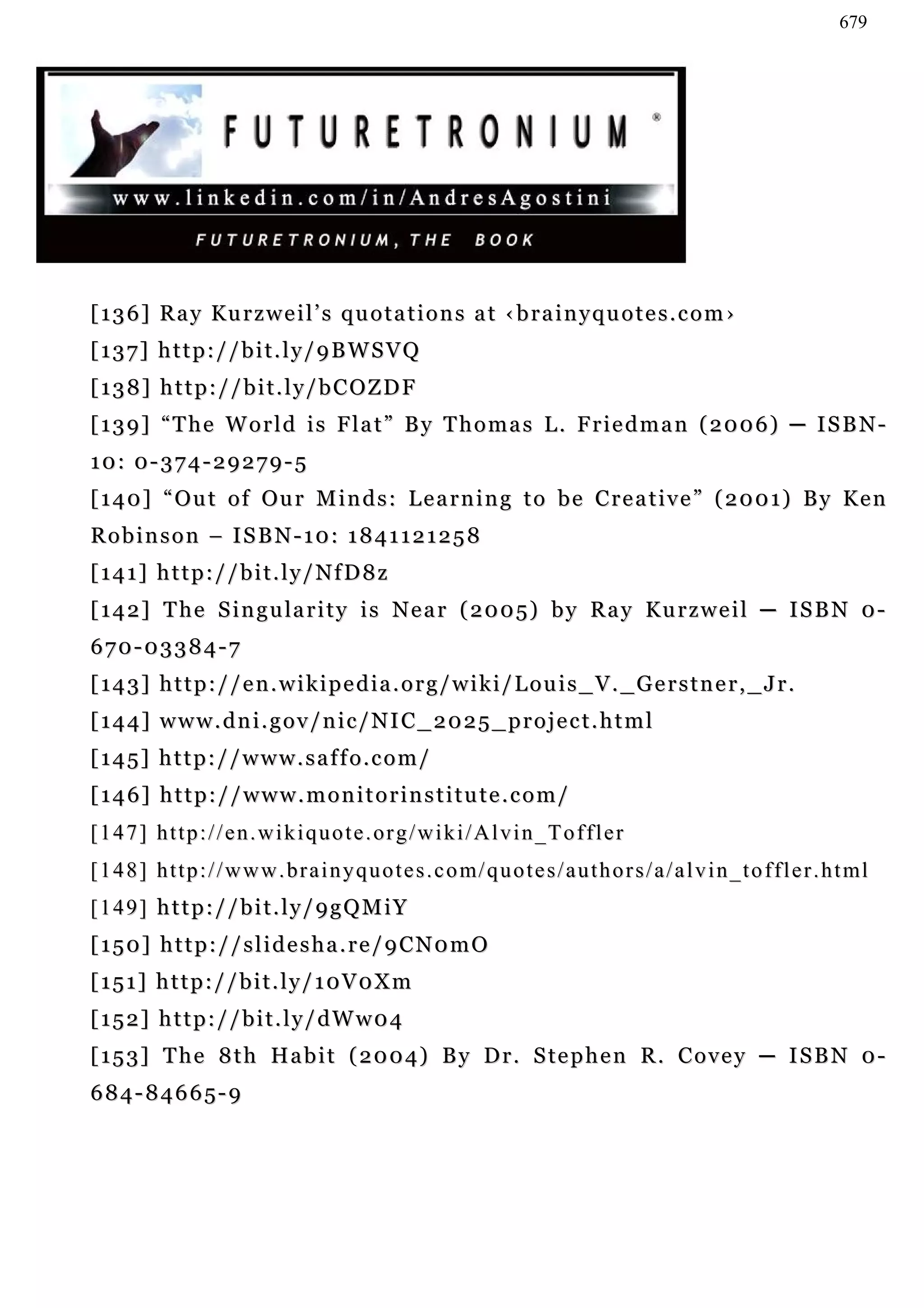 679




[ 1 3 6 ] R a y Ku r z w e i l ’ s q u o t a t i o n s a t ‹ b r a i n y q u o t e s . c o m ›
[137] http://bit.ly/9BWSVQ
[138] http://bit.ly/bCOZDF
[139] “The World is Flat” By Thomas L. Friedman (2006) ─ ISBN-
10: 0-374-29279-5
[ 1 4 0 ] “ O u t o f Ou r M i n d s : L e a r n i n g t o b e C r e a t i v e ” ( 2 0 0 1 ) B y K e n
Robinson – ISBN-10: 1841121258
[141] http://bit.ly/NfD8z
[ 1 4 2 ] T h e S i n g u la r i t y i s N e a r ( 2 0 0 5 ) b y R a y K u r z w e i l ─ I S B N 0 -
670-03384-7
[143] http://en.wikipedia.org/wiki/Louis_V._Gerstner,_Jr.
[144] www.dni.gov/nic/NIC_2025_project.html
[145] http://www.saffo.com/
[146] http://www.monitorinstitute.com/
[ 1 4 7 ] h t t p : / / e n . w i k i q u o t e . or g / w i k i / A l v i n _T o f f l e r
[ 1 4 8 ] h t t p : / / w w w . br a i n y q u o t e s . c o m/ q u o t e s / a u t h o r s / a / a l v i n _ t o f f l e r . h t ml
[149] http://bit.ly/9gQMiY
[150] http://slidesha.re/9CN0mO
[151] http://bit.ly/10V0Xm
[152] http://bit.ly/dWw04
[ 1 5 3 ] T h e 8 t h H a b i t ( 2 0 0 4 ) B y D r . S te p h e n R . C o v e y ─ I S B N 0 -
684-84665-9
 