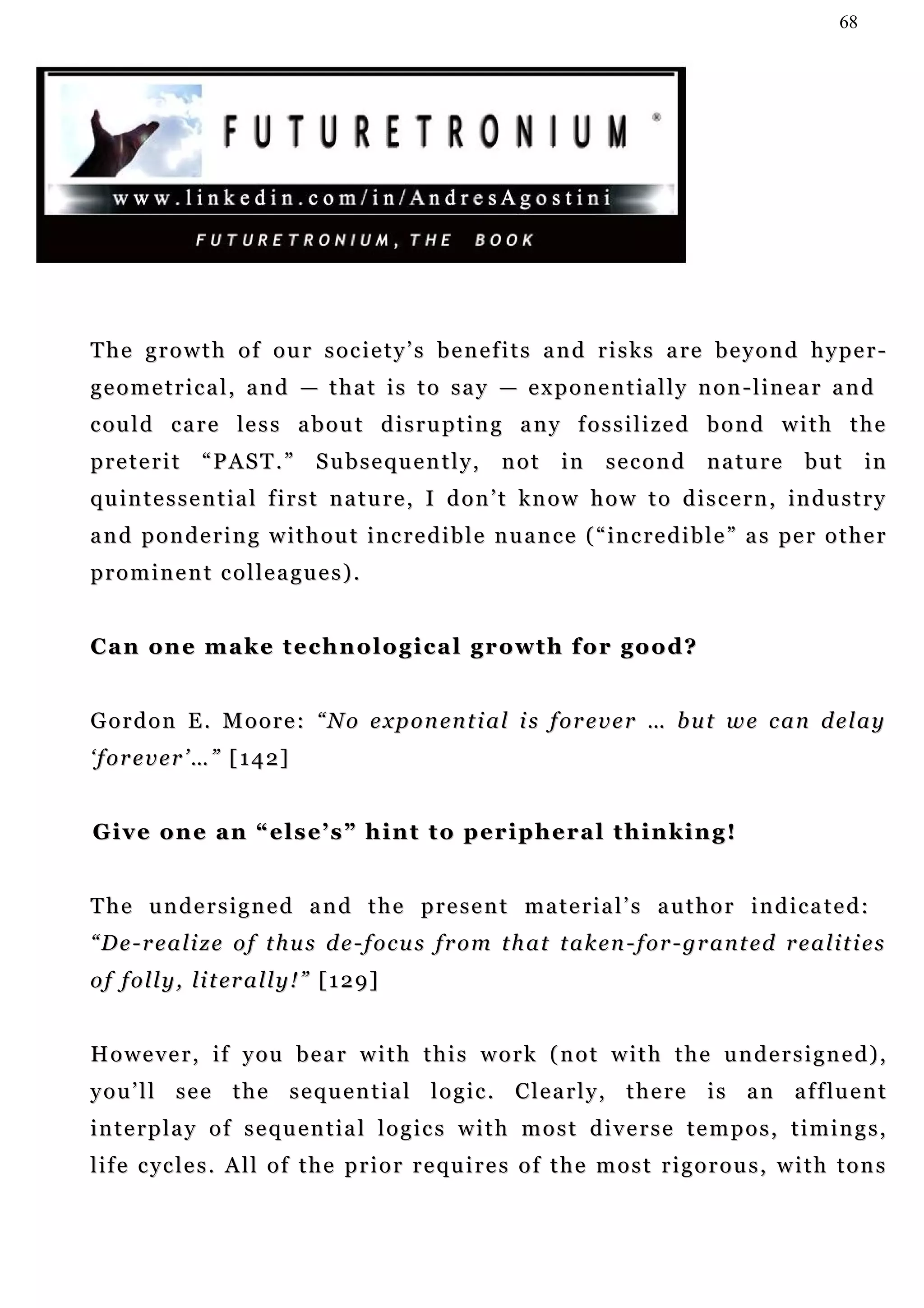 68




T h e g r o w t h o f o u r s o c i e t y ’ s b e n e f i t s a n d r i s k s a re b e y o n d h y p e r -
geometrical, and — that is to say — exponentially non-linear and
c ou l d c a r e le s s a b o u t d i s r u p t i n g a n y f o s s i l i z e d b o n d w i t h t h e
preterit         “PAST.”            Subsequently,         not     in     second        nature        but       in
quintessential first nature, I don’t know how to discern, industry
                                                          in
a n d p o n d e r i n g w i t h o u t i n c r e d i b l e n u a n c e ( “ in c r e d i b l e ” a s pe r o t h e r
prominent colleagues).


C a n o n e m a k e t e c h n o l o g i c a l g r o wt h f o r g o o d ?


Gordon E. Moore: “No exponential is forever … but we can delay
‘ f o r e v e r ’ … ” [ 1 4 2]


G i v e o n e a n “ e l s e’ s ” h i n t t o p e r i p h e r a l t h i n k i n g !


T h e u n d e r s i g n e d a n d t h e p r e s e n t m a t e r ia l ’ s a u t h o r i n d i c a t e d :
“De-realize of thus de-focus from that taken-for-granted realities
o f f o l l y , l i t er a l l y ! ” [ 1 2 9 ]


H o w e v e r , i f y ou b e a r w i t h t h i s w o r k ( n o t w i t h t h e u n d e r s i g n e d ) ,
y o u ’ l l s e e t h e s e q u e n t i a l l o g i c . C l e a r l y , t h e r e i s a n a f f lu e n t
interplay of sequential logics with most diverse tempos, timings,
life cycles. All of the prior requires of the most rigorous, with tons
 