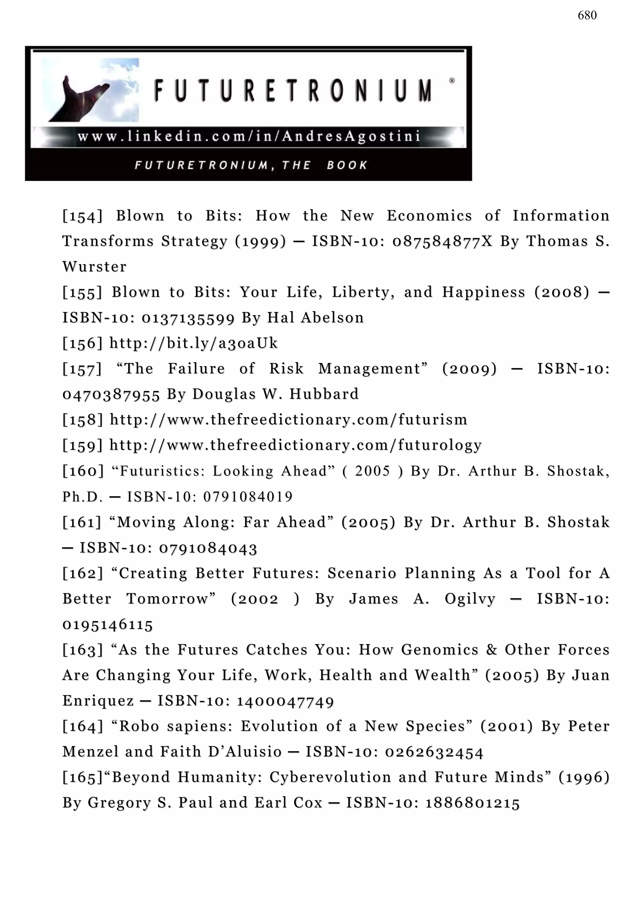680




[154] Blown to Bits: How the New Economics of Information
T ra n s f o r m s S t r a t e g y ( 1 9 9 9 ) ─ I S B N - 1 0 : 0 8 7 5 8 4 8 7 7 X B y T h o m a s S .
Wurster
[ 1 5 5 ] B l o w n t o B i t s : Y o u r L i f e , L i b e r t y , a n d Ha p p i n e s s ( 20 0 8 ) ─
ISBN-10: 0137135599 By Hal Abelson
[156] http://bit.ly/a3oaUk
[ 1 5 7 ] “ T h e F a i l u r e o f R i s k M a n a g e m e n t ” ( 2 0 0 9) ─ I S B N - 1 0 :
0470387955 By Douglas W. Hubbard
[158] http://www.thefreedictionary.com/futurism
[ 1 5 9 ] h t t p : / / w w w . t h e f r e e d i c t i o n a r y . c o m / f u tu r o l o g y
[ 1 6 0 ] “ F u t ur i s t i c s : L o o k i n g A h e a d ” ( 2 0 0 5 ) B y Dr . A r t h u r B . S h o s t a k ,
Ph.D. ─ ISBN-10: 0791084019
[ 1 6 1 ] “ M o v i n g A l o n g : F a r A h e a d ” ( 2 0 0 5) B y D r . A r t h u r B . S h o s t a k
─ ISBN-10: 0791084043
[162] “Creating Better Futures: Scenario Planning As a Tool for A
Better        Tomorrow”              ( 20 0 2      )    By      James         A.     Ogilvy      ─   I S B N - 1 0:
0195146115
[ 1 6 3 ] “ A s t h e F u tu r e s C a t c h e s Y o u : H o w G e n o m i c s & O t h e r F o r c e s
A r e C h a n g i n g Y o u r L i f e , W o r k , He a l t h a n d W e a l t h ” ( 2 0 0 5) B y J u a n
Enriquez ─ ISBN-10: 1400047749
[ 1 6 4 ] “ R o b o s a p i e n s : E v o l u t i o n o f a N e w S p e c i e s ” ( 2 0 0 1) B y P e t e r
M e n z e l a n d F a i t h D ’ A lu i s i o ─ I S B N - 1 0 : 0 2 6 2 6 3 2 4 5 4
[ 1 6 5 ] “ B e y o n d Hu m a n i t y : C y b e r e v o l u t i o n a n d F u t u r e M i n d s ” ( 1 9 9 6 )
B y G re g o r y S . P a u l a n d E a r l C o x ─ I S B N - 1 0: 1 8 8 6 8 0 1 2 1 5
 