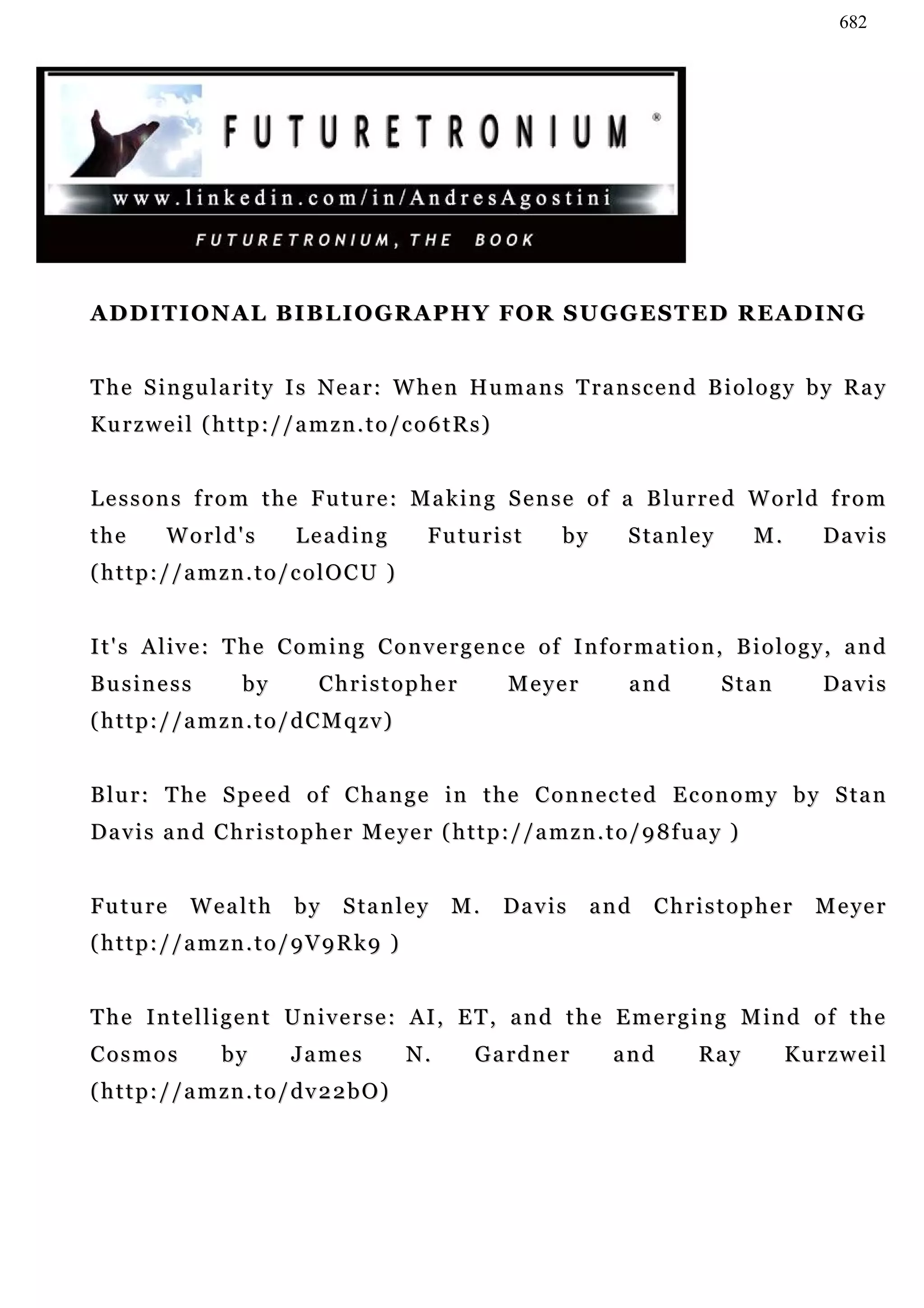 682




A D D I T I O N A L B I B L I O G R A P H Y FO R S U G G E S T ED R E A D IN G


T h e S i n gu l a r i t y I s N e a r : W h e n H u m a n s T r a n s c e n d B i o l o g y b y R a y
Ku r z w e i l ( h t t p : / / a m z n . t o / c o 6 t R s )


L e s s o n s f r o m t h e F u tu r e : M a k i n g S e n s e o f a B lu r r e d W o r l d f r o m
the        World's            Leading             Futurist            by     S ta n l e y     M.      Da v i s
(http://amzn.to/colOCU )


It's Alive: The Coming Convergence of Information, Biology, and
Business              by          Christopher                  Meyer         and            Stan      Da v i s
(http://amzn.to/dCMqzv)


B l u r : T he S pe e d o f C h a n g e in t h e C o n n e c t e d E c o n o m y b y S t a n
Davis and Christopher Meyer (http://amzn.to/98fuay )


Future        Wealth          by     S ta n l e y     M.       Da v i s    and   Christopher         M e ye r
(http://amzn.to/9V9Rk9 )


T h e I n t e l l i g e n t U n i v e r s e : AI , E T , a n d t h e E m e r g i n g M in d o f t h e
Cosmos             by         James            N.        Gardner            and       Ray          Kurzweil
(http://amzn.to/dv22bO)
 