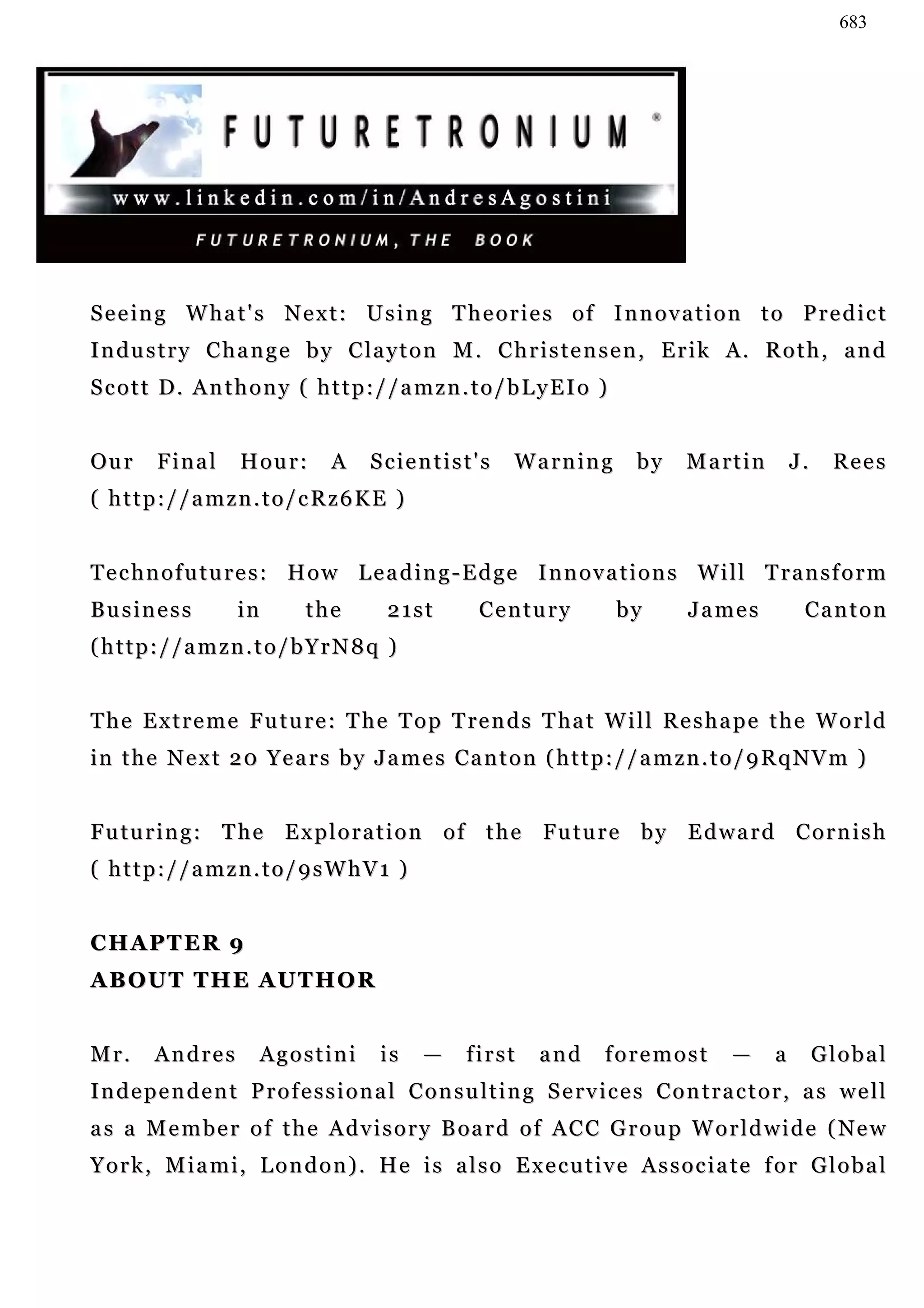 683




S e e i n g W ha t ' s N e x t : U s i n g T h e o r i e s o f I n n o v a t i o n t o P r e d i c t
Industry Change by Clayton M. Christensen, Erik A. Roth, and
Scott D. Anthony ( http://amzn.to/bLyEIo )


Ou r     Final       Hour:        A     Scientist's         Warning           by     Martin           J.    Rees
( http://amzn.to/cRz6KE )


Technofutures: How Leading-Edge Innovations Will Transform
Business             in       the         21st         Century             by        James             Canton
(http://amzn.to/bYrN8q )


T h e E x t r e m e F u t u r e : T h e T o p T re n d s T ha t W i l l R e s h a p e t h e W o r l d
i n t h e N e x t 2 0 Y e a r s b y J a m e s Ca n t o n ( h t t p : / / a m z n . t o / 9 R q N V m )


F u t u r i n g : T h e E x p l o r a t i o n o f t h e Fu t u r e b y E d w a r d C o r n i s h
( http://amzn.to/9sWhV1 )


CHAPTER 9
ABOUT THE AUTHOR


Mr.      Andres         Agostini         is    —     first      and      foremost          —      a        Global
I n d e p e n d e n t P r o f e s s i o n a l C o n s u l t i n g S e rv i c e s C o n t r a c t o r , a s w e l l
a s a M e m b e r o f t h e A d v i s o r y B oa r d o f AC C G r o u p W o r l d w i d e ( Ne w
York, Miami, London). He is also Executive Associate for Global
 