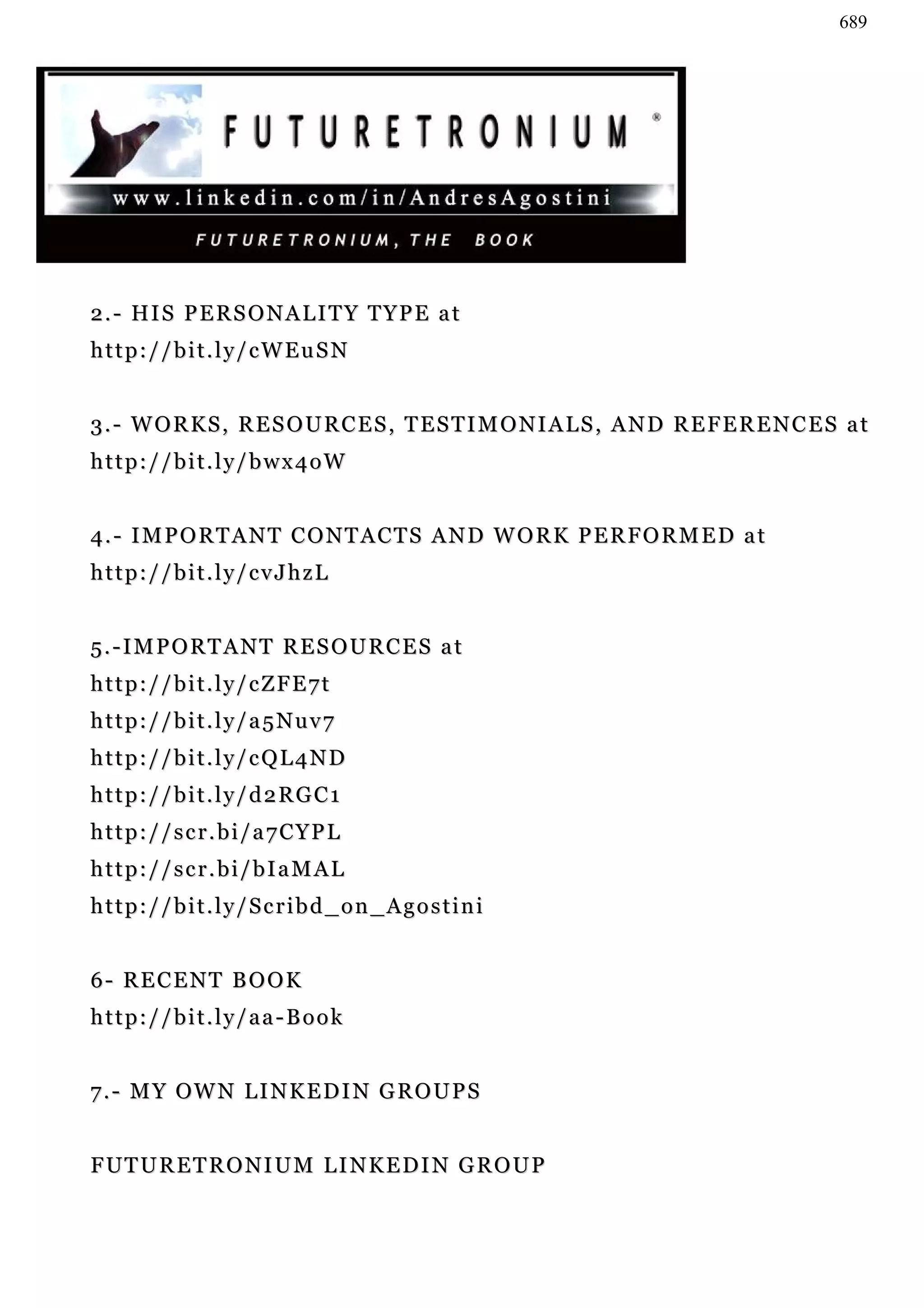 689




2 . - HI S P E R S O N A L I T Y T Y P E a t
http://bit.ly/cWEuSN


3.- WORKS, RESOURCES, TESTIMONIALS, AND REFERENCES at
http://bit.ly/bwx4oW


4.- IMPORTANT CONTACTS AND WORK PERFORMED at
http://bit.ly/cvJhzL


5.-IMPORTANT RESOURCES at
http://bit.ly/cZFE7t
http://bit.ly/a5Nuv7
http://bit.ly/cQL4ND
http://bit.ly/d2RGC1
http://scr.bi/a7CYPL
http://scr.bi/bIaMAL
http://bit.ly/Scribd_on_Agostini


6- RECENT BOOK
http://bit.ly/aa-Book


7 . - M Y OW N L I N K E D I N G R O U P S


FUTURETRONIUM LINKEDIN GROUP
 