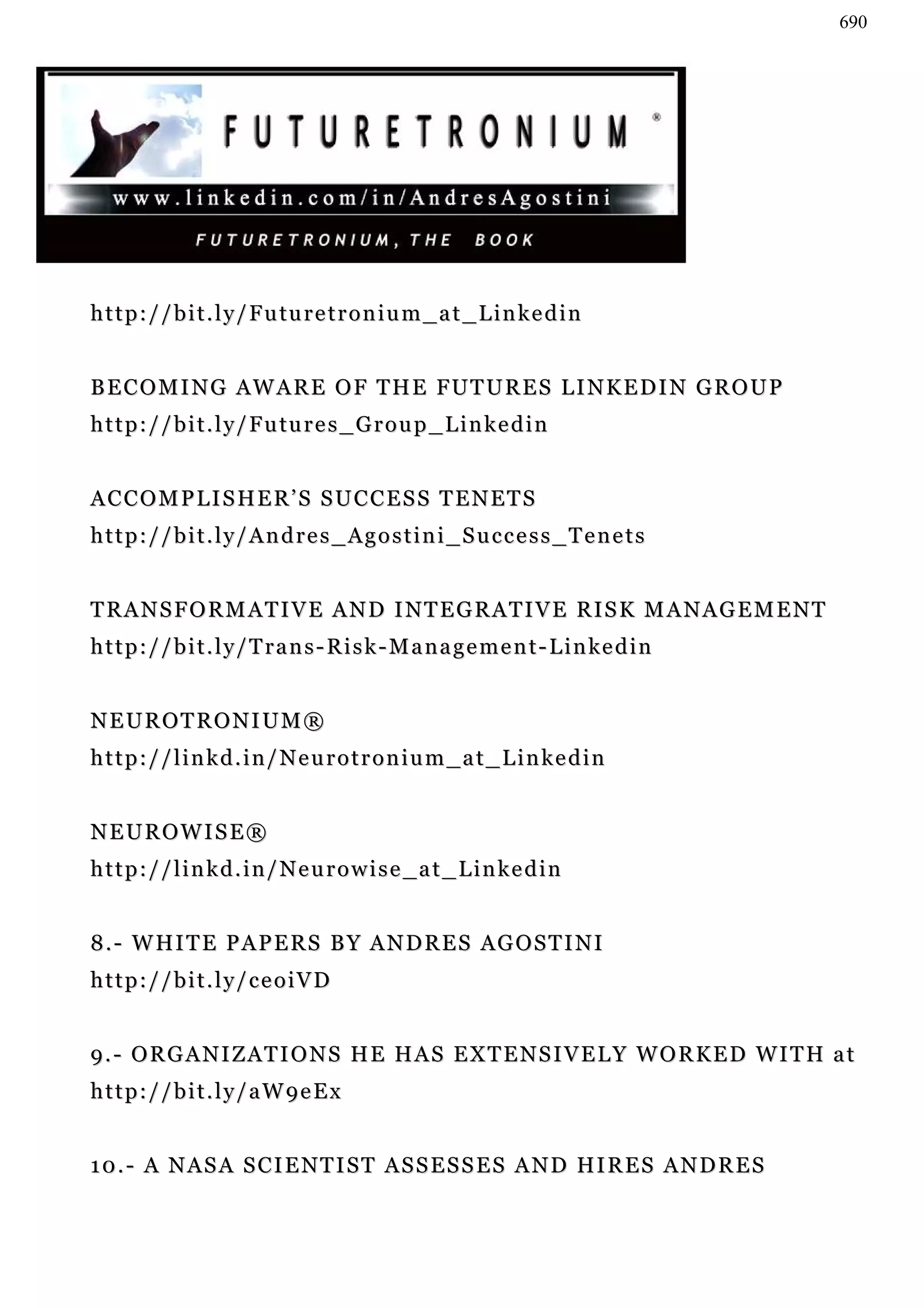 690




h t t p : / / b i t . l y / F u tu r e t r o n i u m _ a t _ L i n k e d i n


B E C O M I N G A W A R E O F T H E FU T U R E S L I N K E D I N G R O U P
h t t p : / / b i t . l y / F u tu r e s _ G r o u p _ L i n k e d i n


ACCOMPLISHER’S SUCCESS TENETS
http://bit.ly/Andres_Agostini_Success_Tenets


TRANSFORMATIVE AND INTEGRATIVE RISK MANAGEMENT
h t t p : / / b i t . l y / T r a n s - R i s k - M a n a g e m e n t - L i n ke d i n


NEUROTRONIUM®
http://linkd.in/Neurotronium_at_Linkedin


NEUROWISE®
http://linkd.in/Neurowise_at_Linkedin


8 . - W HI T E P A P E R S B Y A N D R E S AG O S T I N I
http://bit.ly/ceoiVD


9.- ORGANIZATIONS HE HAS EXTENSIVELY WORKED WITH at
http://bit.ly/aW9eEx


1 0 . - A N A S A S C I E N T I S T A S S E S S E S A N D HI R E S A N D R E S
 