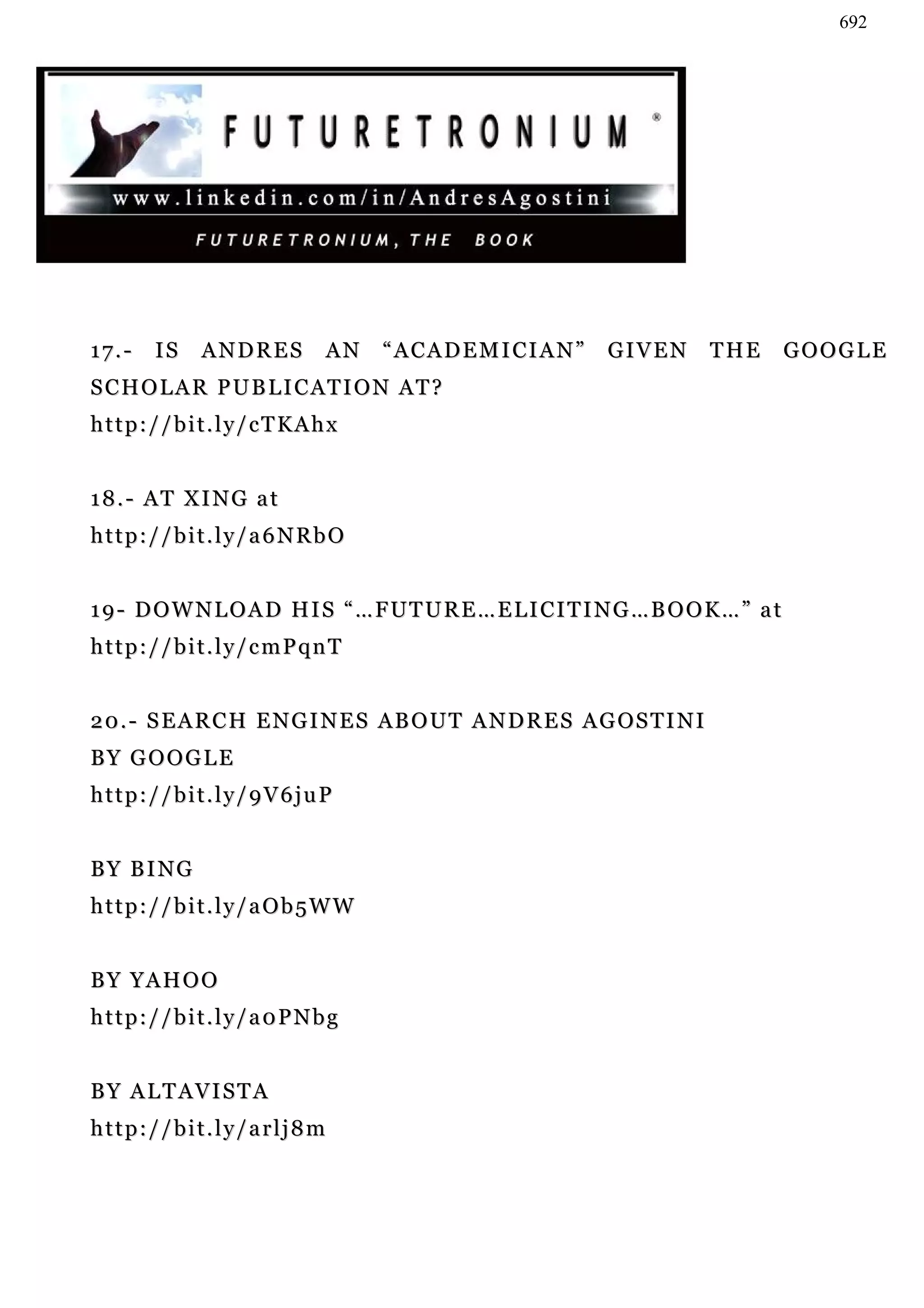 692




17.-   IS    ANDRES       AN     “ACADEMICIAN”            GIVEN          THE   GOOGLE
SCHOLAR PUBLICATION AT?
http://bit.ly/cTKAhx


18.- AT XING at
http://bit.ly/a6NRbO


19- DOWNLOAD HIS “…FUTURE…ELICITING…BOOK…” at
http://bit.ly/cmPqnT


2 0 . - S E A R C H E N G I N E S A B O U T A N D R E S A G OS T I N I
BY GOOGLE
http://bit.ly/9V6juP


B Y B I NG
http://bit.ly/aOb5WW


BY YAHOO
http://bit.ly/a0PNbg


BY ALTAVISTA
http://bit.ly/arlj8m
 