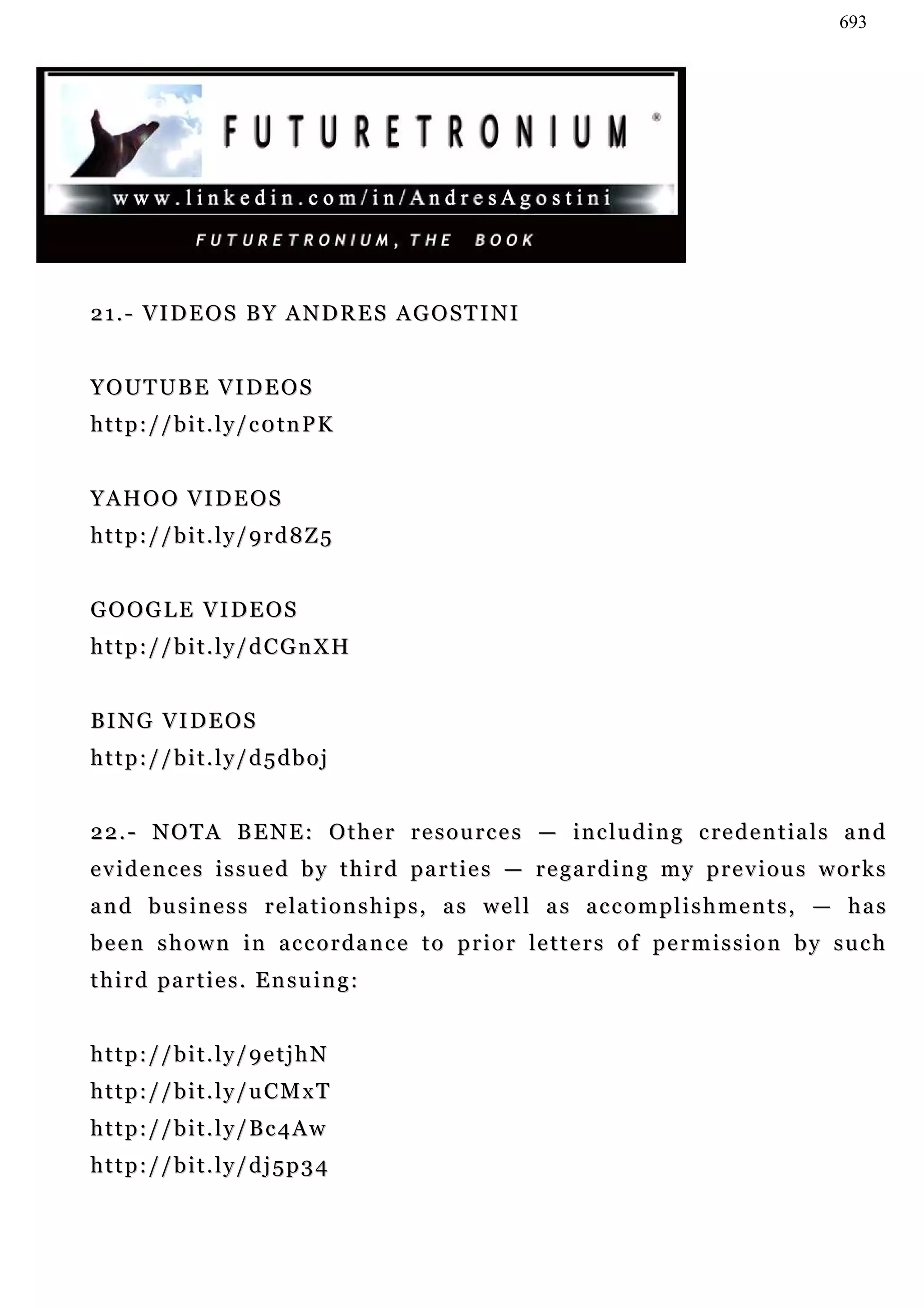 693




21.- VIDEOS BY ANDRES AGOSTINI


YOUTUBE VIDEOS
http://bit.ly/c0tnPK


YAHOO VIDEOS
http://bit.ly/9rd8Z5


GOOGLE VIDEOS
http://bit.ly/dCGnXH


B I N G VI D E O S
http://bit.ly/d5dboj


2 2 . - N O T A B E N E : O t h e r r e s o u r c e s — i n c l u d i n g c re d e n t i a l s a n d
evidences issued by third parties — regarding my previous works
and business relationships, as well as accomplishments, — has
b e e n s h o w n i n a c c o r d a n c e t o p r i o r le t t e r s o f p e r m i s s i o n b y s u c h
third parties. Ensuing:


http://bit.ly/9etjhN
http://bit.ly/uCMxT
http://bit.ly/Bc4Aw
http://bit.ly/dj5p34
 