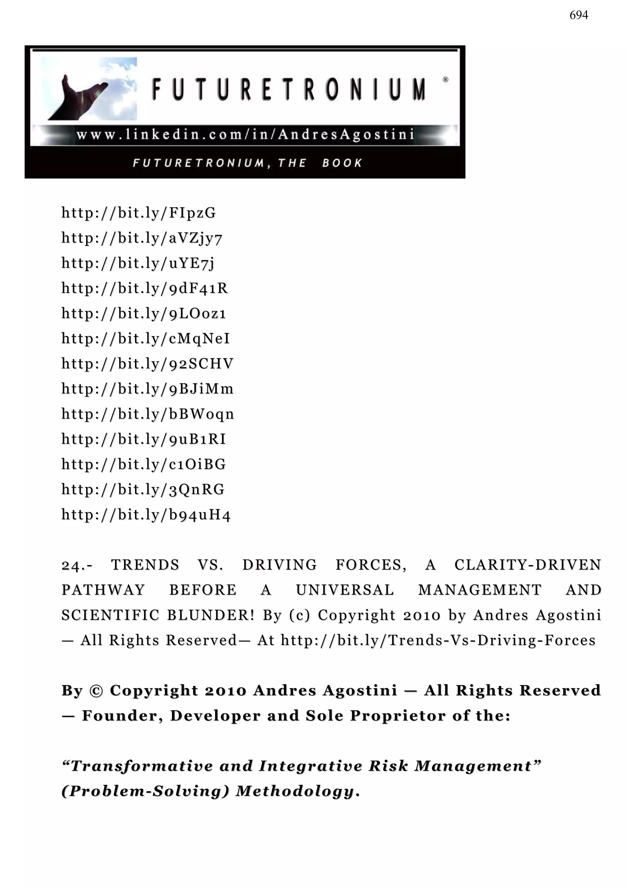 694




h t t p : / / b i t . l y / F I p zG
http://bit.ly/aVZjy7
http://bit.ly/uYE7j
http://bit.ly/9dF41R
http://bit.ly/9LOoz1
http://bit.ly/cMqNeI
http://bit.ly/92SCHV
http://bit.ly/9BJiMm
http://bit.ly/bBWoqn
http://bit.ly/9uB1RI
http://bit.ly/c1OiBG
http://bit.ly/3QnRG
http://bit.ly/b94uH4


24.-       TRENDS              VS.     DRIVING             FORCES,             A     CLARITY-DRIVEN
P A T HW A Y             BEFORE            A      UNIVERSAL                  MANAGEMENT                      AND
SCIENTIFIC BLUNDER! By (c) Copyright 2010 by Andres Agostini
— A l l R i g h t s R e s e r v e d — A t h t t p : / / b i t . l y / T r e n d s - V s - D r i v in g - F o r c e s


By © C o p y r i g h t 2 01 0 A n dr e s A g o s t i n i — A l l R i g h t s R e s er v e d
— Founder, Developer and Sole Proprietor of the:


“Transformative and Integrative Risk Management”
( P r o b l e m - S o l v in g ) M e t h o d ol o g y .
 