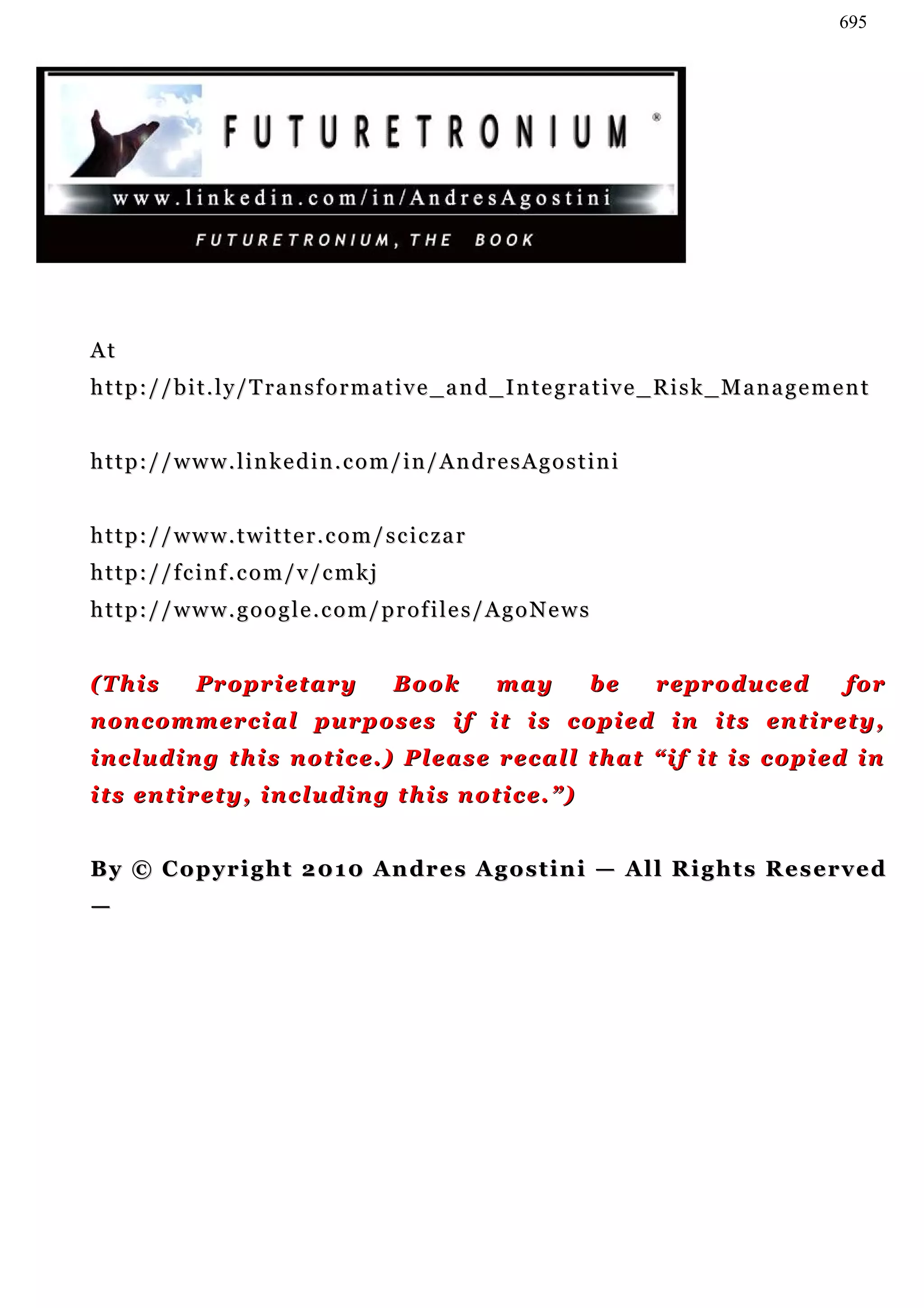 695




At
http://bit.ly/Transformative_and_Integrative_Risk_Management


http://www.linkedin.com/in/AndresAgostini


http://www.twitter.com/sciczar
http://fcinf.com/v/cmkj
http://www.google.com/profiles/AgoNews


(This       Proprietary           Book        may        be     reproduced            for
noncommercial purposes if it is copied in its entirety,
including this notice.) Please recall that “if it is copied in
its entirety, including this notice.”)


By © C o p y r i g h t 2 01 0 A n dr e s A g o s t i n i — A l l R i g h t s R e s er v e d
—
 