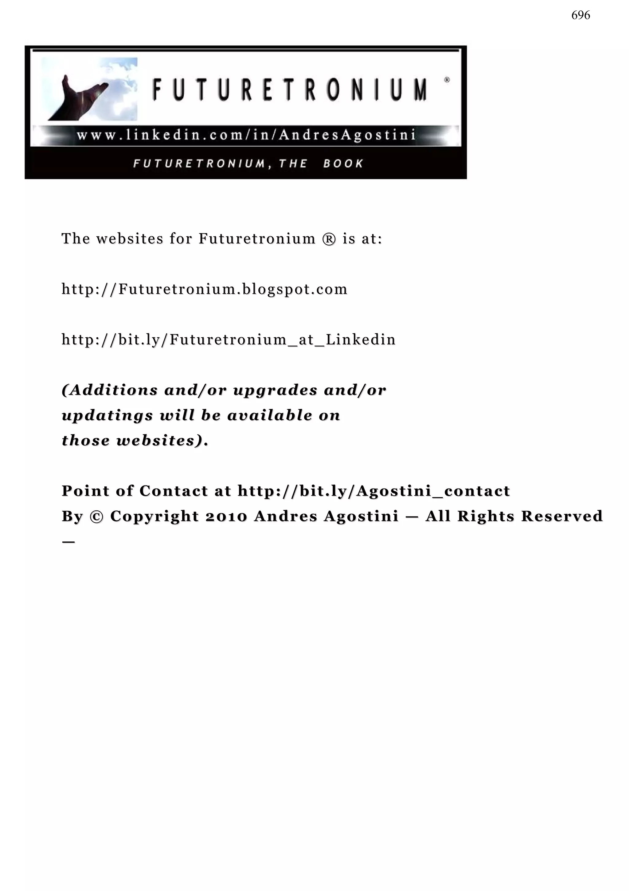 696




The websites for Futuretronium ® is at:


http://Futuretronium.blogspot.com


h t t p : / / b i t . l y / F u tu r e t r o n i u m _ a t _ L i n k e d i n


( Ad d i t i o n s a n d / o r u p g r a d e s a n d / or
u p d a t i n g s w il l b e a v a i l a b l e on
those websites).


Point of Contact at http://bit.ly/Agostini_contact
By © C o p y r i g h t 2 01 0 A n dr e s A g o s t i n i — A l l R i g h t s R e s er v e d
—
 