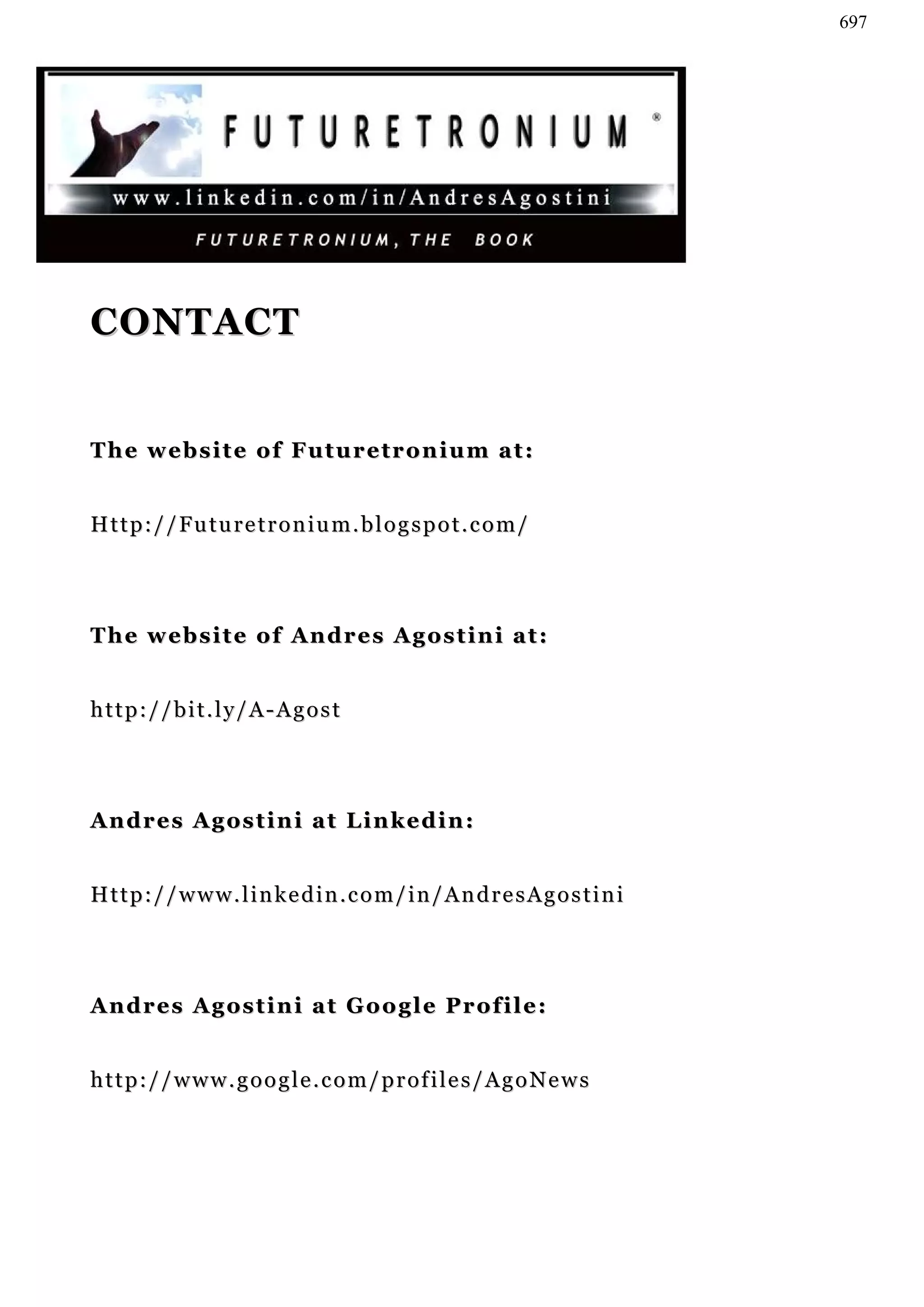 697




CONTACT


The website of Futuretronium at:


Http://Futuretronium.blogspot.com/




T h e w e b s i t e o f A n d r e s A g os t i n i a t :


http://bit.ly/A-Agost




Andres Agostini at Linkedin:


Http://www.linkedin.com/in/AndresAgostini




Andres Agostini at Google Profile:


http://www.google.com/profiles/AgoNews
 