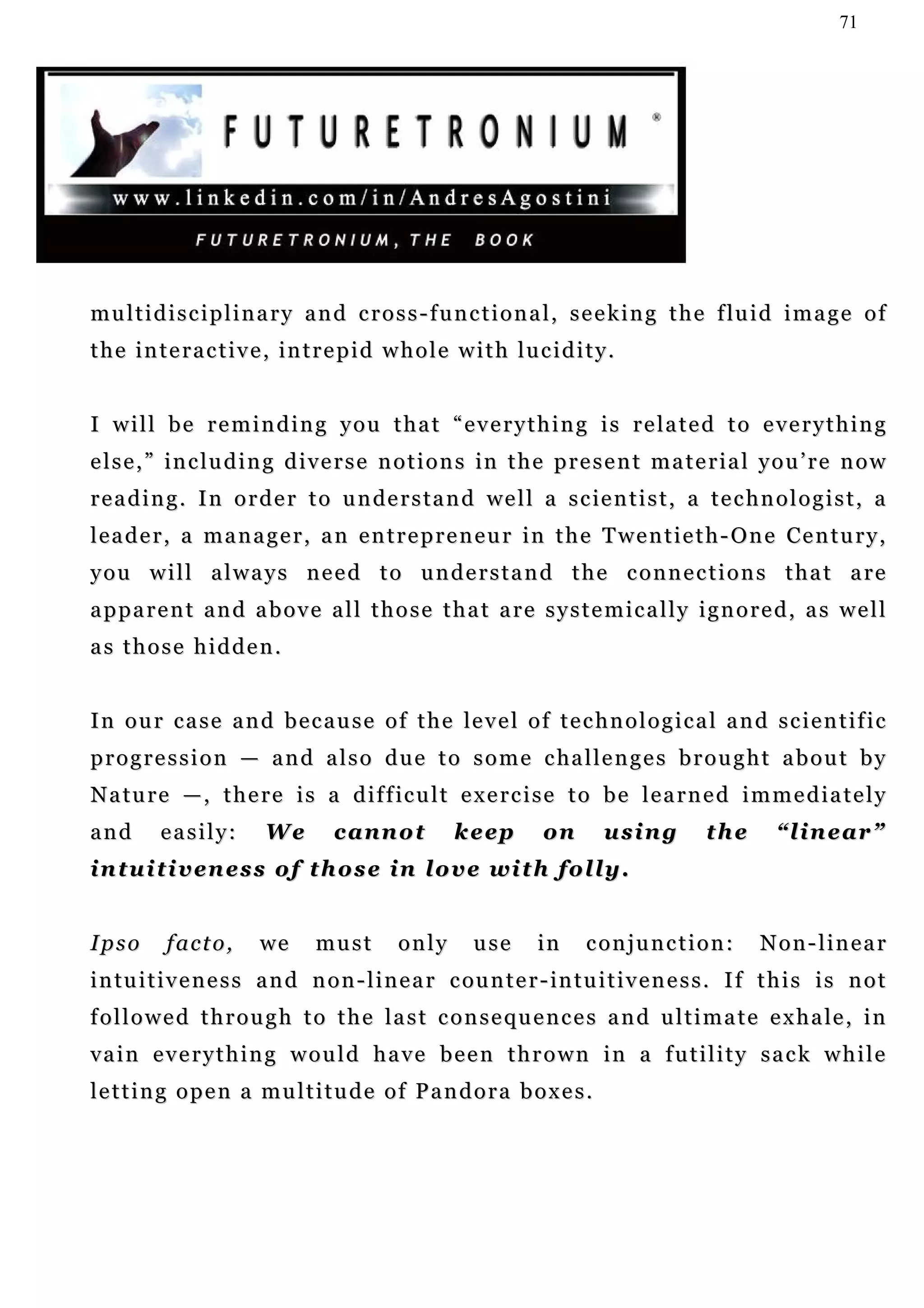 71




m u l t i d i s c i p l i n a r y a n d c r o s s - f u n c t i o n a l , s e e k i n g t h e f lu i d i m a g e o f
the interactive, intrepid whole with lucidity.


I will be reminding you that “everything is related to everything
e l s e , ” i n c l u d i n g d i v e r s e n o t i o n s in t h e p r e s e n t m a t e r i a l y o u ’ r e n o w
r e a d i n g . I n o r d e r t o u n de r s t a n d we l l a s c ie n t i s t , a t e c h n o l o g i s t , a
l e a d e r , a m a n a g e r , a n e n t r e p r e n e u r i n t h e T w e n t i e t h - O n e Ce n t u r y ,
you will always need to understand the connections that are
apparent and above all those that are systemically ignored, as well
as those hidden.


I n o u r c a s e a n d b e c a u s e o f t h e le v e l o f t e c h n o l o g i c a l a n d s c i e n t i f i c
p r o g r e s s i o n — a n d a l s o d u e t o s o m e c ha l l e n g e s b r o u g h t a b o u t b y
N a t u r e — , t h e r e i s a d i f f ic u l t e x e r c i s e t o b e l e a r n e d i m m e d i a t e l y
and       easily:        We        cannot           keep         on       using          the       “linear”
intuitiveness of those in love with folly.


Ipso       facto,       we      must        only       use       in     conjunction:             Non-linear
i n tu i t i v e n e s s a n d n o n - l i n e a r c ou n t e r - in t u i t i v e n e s s . I f t h i s i s n o t
f o l l o w e d t h r o u g h t o t h e l a s t c o n s e q u e n c e s a n d u l t i m a t e e x h a le , i n
vain everything would have been thrown in a futility sack while
letting open a multitude of Pandora boxes.
 