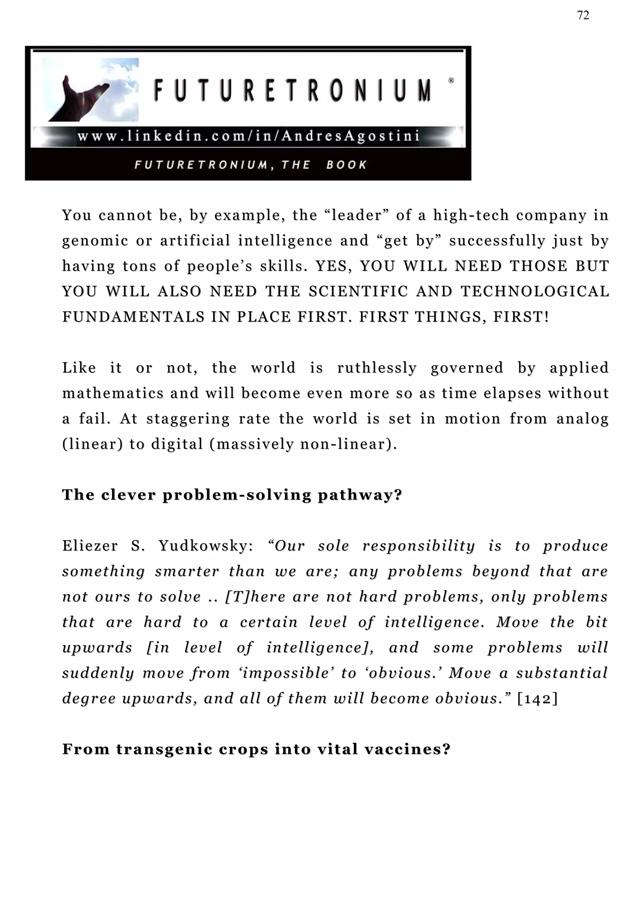 72




Y o u c a n n o t b e , b y e x a m p l e , t h e “ l e a d e r ” o f a h i g h - t e c h c o m p a n y in
genomic or artificial intelligence and “get by” successfully just by
h a v i n g t o n s o f pe o p l e ’ s s k i l l s . Y E S , Y O U W I L L N E E D T H OS E B U T
Y O U W I L L A L S O N E E D T H E S C I E N T I FI C A N D T E C H N O L O G I C A L
F U N D A M E N T A L S I N P L A C E FI R S T . F I RS T T H I N G S , FI R S T !


Like it or not, the world is ruthlessly governed by applied
mathematics and will become even more so as time elapses without
a fail. At staggering rate the world is set in motion from analog
( l i n e a r ) t o d i g i t a l ( ma s s i v e l y n o n - l i n e a r ) .


The clever problem-solving pathway?


E l i e z e r S . Y u d k o w s k y : “ O u r s o l e r e s p o n s i b i li t y i s t o p r od u c e
s o m e t h i n g s m a r t er t h a n w e ar e ; a n y pr o b l e m s b e y o n d t h a t ar e
n ot o u r s t o s o l v e . . [ T ] h e r e a r e n ot h ar d pr o b l e m s , o n l y pr o b l e m s
t h a t a r e h a r d t o a c e r t a i n l e v e l o f i n t e l li g e n c e. M o v e t h e b i t
u p w a r d s [ i n l e v e l o f i n t e l li g e n c e] , a n d s o m e p r o b l e m s w i l l
s u d d en l y m o v e f r o m ‘ i m p o s s i b l e ’ t o ‘ o b v i o u s . ’ M o v e a s u b s t an t i a l
d e g r e e u p w a r d s , a n d a l l o f t h e m w i l l b e c o m e ob v i o u s . ” [ 1 4 2 ]


From transgenic crops into vital vaccines?
 