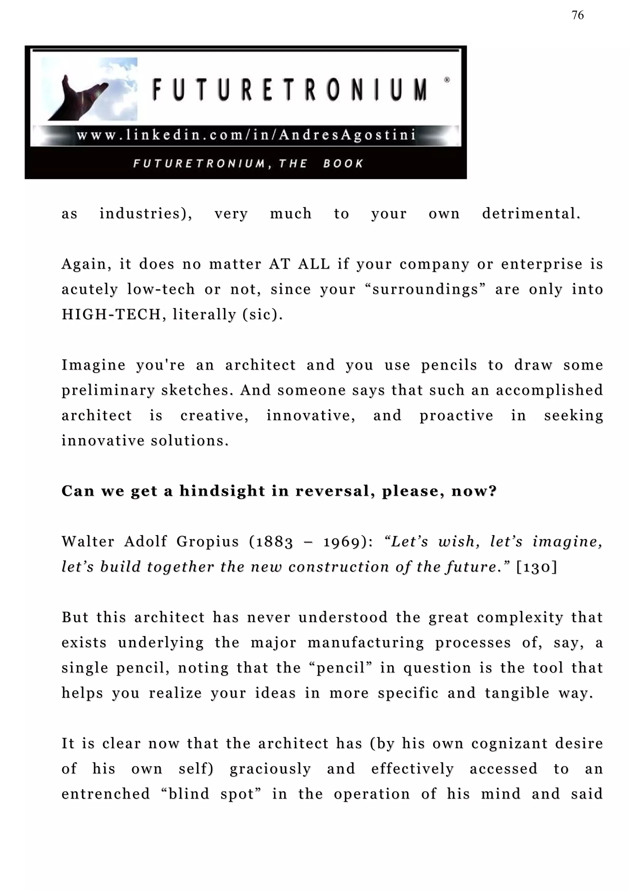 76




as      industries),                very     much       to      your        own        detrimental.


Again, it does no matter AT ALL if your company or enterprise is
a c u te l y l o w - t e c h o r n o t , s i n c e y o u r “ s u r r o u n d i n g s ” a r e o n l y i n t o
HI G H - T E C H , l i t e r a l l y ( s i c ) .


I ma g i n e y o u ' r e a n a r c h i t e c t a n d y o u u se p e n c i l s t o d r a w s o m e
preliminary sketches. And someone says that such an accomplished
a rc h i t e c t   is    c re a t i v e ,   innovative,         and       proactive          in     s e e k in g
innovative solutions.


Can we get a hindsight in reversal, please, now?


Walter Adolf Gropius (1883 – 1969): “Let’s wish, let’s imagine,
l et ’ s b u i l d t o g e t h er t h e n e w c o n s t r u c t i on o f t h e f u t u r e . ” [ 1 3 0]


B u t t h i s a rc h i t e c t h a s n e v e r u n d e r s t o o d t h e g r e a t c o m p l e x i t y t h a t
exists underlying the major manufacturing processes of, say, a
single pencil, noting that the “pencil” in question is the tool that
h e l p s y o u r e a l i ze y o u r i d e a s i n m o r e s p e c if i c a n d t a n g i b l e w a y .


I t i s c l e a r n o w t h a t t h e a rc h i t e c t h a s ( b y h i s o w n c o g n i z a n t d e s i r e
of     his     own       s e lf )    graciously        and      effectively         accessed          to        an
e n t r e n c h e d “ b l i n d s p o t ” in t h e o p e r a t i o n o f h i s m i n d a n d s a i d
 