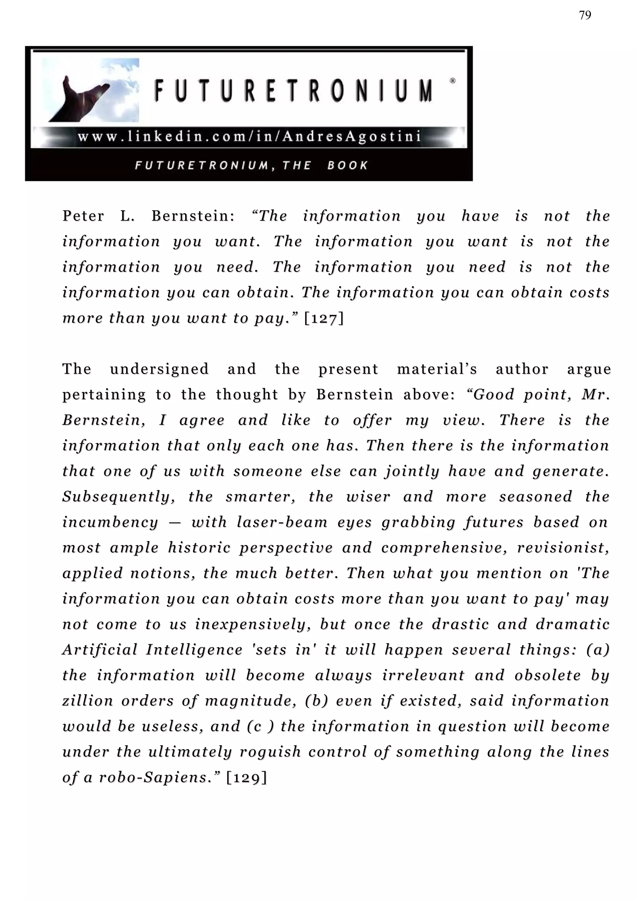 79




Peter       L.    Bernstein:           “The        information            you       have       is    not     the
i n f o r m a t i o n y o u w an t . T h e i n f o r m at i o n y o u w a n t i s n o t t h e
i n f o r m a t i o n y o u n e e d . T h e i n f o r m a t i on y o u n e ed i s n o t t h e
i n f o r m a t i o n y o u c a n ob t a i n . T h e i n f o r m a t i o n y o u c a n ob t a i n c o s t s
m o r e t h an y o u w a n t t o p a y . ” [ 1 2 7 ]


The      undersigned              and        the     present          m a t e r ia l ’ s   author         argue
pe r t a i n i n g t o t h e t h o u g h t b y B e r n s t e i n a b o v e : “G o o d p o i n t , M r .
B e r n s t e i n , I a g r e e an d l i k e t o o f f e r m y v i e w. T h e r e i s t h e
i n f o r m a t i o n t h a t on l y e a c h on e h a s . T h e n t h er e i s t h e i n f o r m a t i o n
t h a t o n e o f u s wi t h s o m e o n e el s e c an j o i n t l y h a v e a n d g e n er a t e .
S u b s eq u e n t l y , t h e s m a r t er , t h e w i s e r a n d m o r e s e a s o n e d t h e
i n c u m b en c y — wi t h l a s e r - b e a m e y e s gr a b b i n g fu t u r e s b a s ed o n
m o s t a m p l e h i s t o r i c p e r s p ec t i v e a n d c o m p r e h en s i v e , r e v i s i o n i st ,
a p p l i e d n ot i o n s , t h e mu c h b e t t er . T h e n w h a t y o u m e n t i o n o n ' T h e
i n f o r m a t i o n y o u c a n ob t a i n c o s t s m or e t h an y o u w a n t t o p a y ' m a y
n ot c o m e t o u s i n e x p en s i v e l y , b u t o n c e t h e d r a s t i c a n d d r a m a t i c
A r t i f i c i a l I n t e l l i g e n c e ' s e t s i n ' i t w i l l h a p p en s e v e r a l t h i n g s : ( a)
t h e i n f o r m a t i o n w i l l b ec o m e a l w a y s i r r e l e v a n t an d o b s o l e t e b y
z i l l i o n or d er s o f m a g n i t u d e, ( b ) e v e n i f e xi s t e d , s a i d i n f o r m a t i o n
would be useless, and (c ) the information in question will become
u n d e r t h e u l t i m a t e l y r o gu i s h c on t r o l o f s o m e t h i n g a l o n g t h e li n e s
o f a r o b o - S a p i en s . ” [ 1 2 9 ]
 