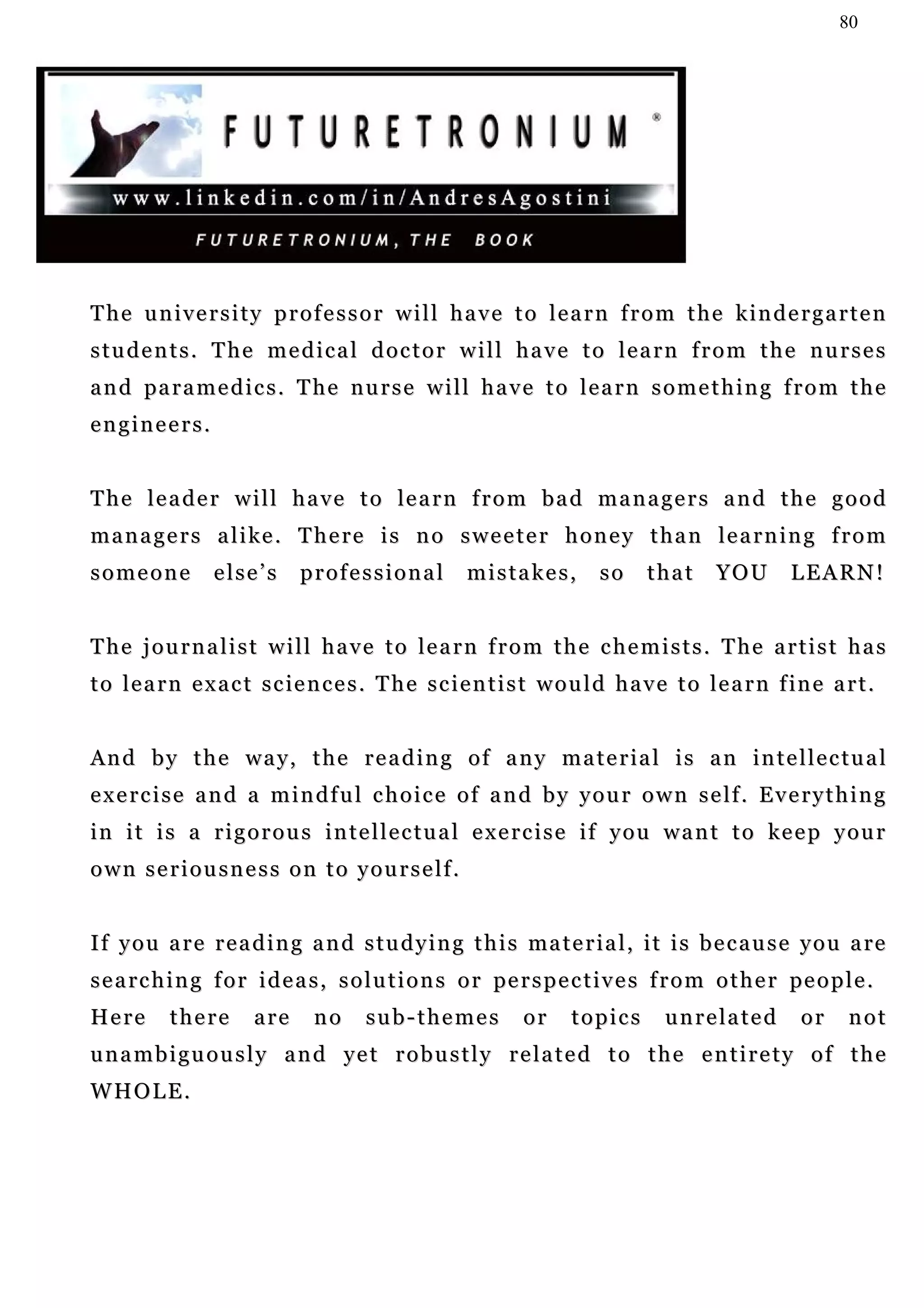 80




The university professor will have to learn from the kindergarten
students. The medical doctor will have to learn from the nurses
a n d pa r a m e d i c s . T h e n u r s e w i l l h a v e t o l e a r n s o m e t h i n g f r o m t h e
engineers.


T h e l e a d e r w i l l h a v e t o le a r n f r o m b a d m a n a g e r s a n d t h e g o o d
managers alike. There is no sweeter honey than learning from
someone          else’s      professional            mistakes,          so     that      YOU       LEARN!


The journalist will have to learn from the chemists. The artist has
t o l e a r n e x a c t s c i e n c e s . T h e s c i e n t i s t w o u l d h a v e t o l e a r n f in e a r t .


And by the way, the reading of any material is an intellectual
exercise and a mindful choice of and by your own self. Everything
i n i t i s a r i g o r o u s i n t e l l e c t u a l e x e r c i s e i f y o u w a n t t o ke e p y o u r
own seriousness on to yourself.


I f y o u a r e r e a d i n g a n d s t u d y i n g t h i s ma t e r i a l , i t i s b e c a u s e y o u a re
s e a rc h i n g f o r i d e a s , s o l u t i o n s o r pe r s p e c t i v e s f r o m o t h e r pe o p l e .
Here       there       are     no      sub-themes            or     topics        unrelated          or     not
unambiguously and yet robustly related to the entirety of the
WHOLE.
 