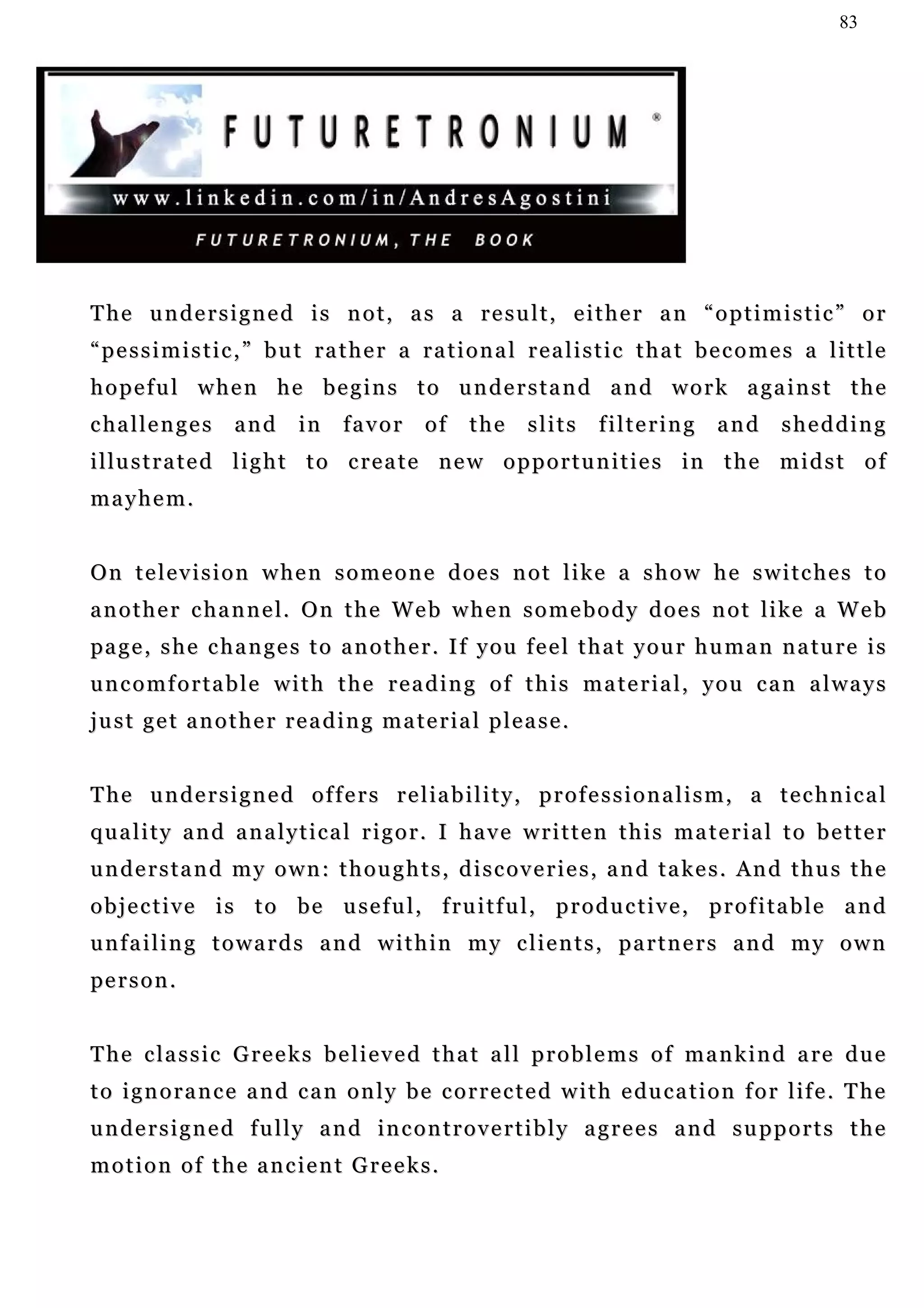 83




The undersigned is not, as a result, either an “optimistic” or
“ p e s s i m i s t i c , ” b u t ra t h e r a r a t i o n a l r e a l i s t i c t h a t b e c o m e s a l i t t l e
hopeful when he begins to understand and work against the
c ha l l e n g e s   and      in    favor       of     the     slits      filtering        and      shedding
i l lu s t r a t e d l i g h t t o c r e a t e n e w o p p o r t u n i t i e s i n t h e m i d s t o f
mayhem.


On television when someone does not like a show he switches to
a n o t h e r c ha n n e l. O n t h e W e b w h e n s o m e b o d y d o e s n o t l i ke a W e b
pa g e , s h e c h a n g e s t o a n o t h e r . I f y ou f e e l t h a t y o u r h u m a n n a tu r e i s
uncomfortable with the reading of this material, you can always
just get another reading material please.


T h e u n d e r s i g n e d o f f e r s r e l ia b i l i t y , p r o f e s s i o n a l i s m , a t e c h n i c a l
quality and analytical rigor. I have written this material to better
u n d e r s t a n d m y o w n : t h o u g h t s , d i s c o v e r i e s , a n d t a k e s . An d t h u s t h e
o b j e c t i v e i s t o b e u se f u l , f ru i t f u l , p r o d u c t i v e , p r o f i t a b l e a n d
unfailing towards and within my clients, partners and my own
pe r s o n .


T h e c l a s s i c G re e k s b e l i e v e d t h a t a l l p r o b l e m s o f m a n k i n d a re d u e
t o i g n o r a n c e a n d c a n o n l y b e c o r r e c t e d w i t h e du c a t i o n f o r l if e . T he
undersigned fully and incontrovertibly agrees and supports the
motion of the ancient Greeks.
 