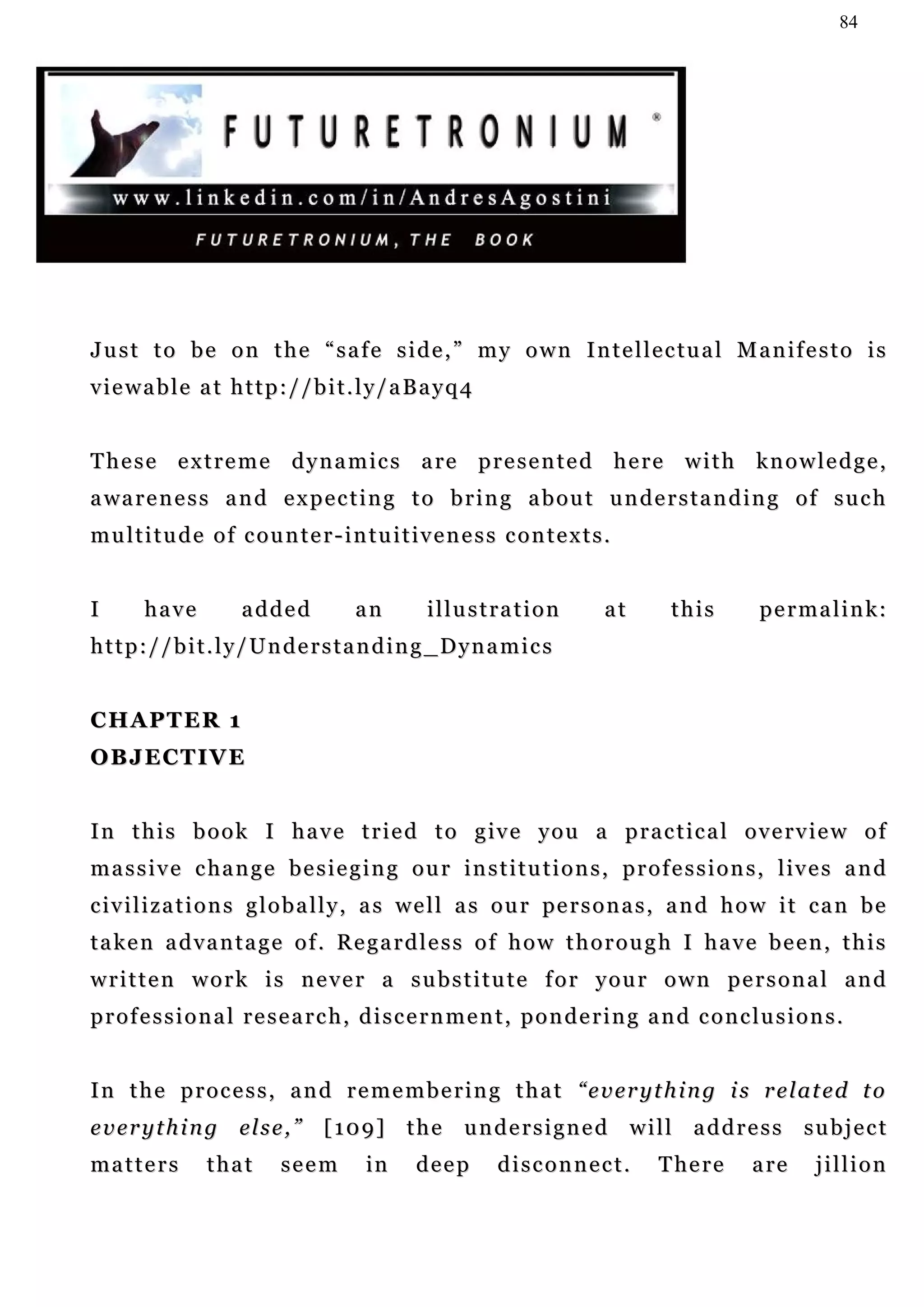 84




Just to be on the “safe side,” my own Intellectual Manifesto is
viewable at http://bit.ly/aBayq4


T h e s e e x t r e m e d y n a m i c s a re p r e s e n t e d h e r e w i t h k n o w l e d g e ,
a wa r e n e s s a n d e x p e c t i n g t o b r i n g a b o u t u n d e r s t a n d i n g o f s u c h
multitude of counter-intuitiveness contexts.


I      have          added           an        illustration             at        this        p e r m a l i n k:
http://bit.ly/Understanding_Dynamics


CHAPTER 1
OBJECTIVE


I n t h i s b o o k I h a v e t r i e d t o g iv e y o u a p r a c t i c a l o v e r v i e w o f
m a s s i v e c ha n g e b e s i e g i n g o u r i n s t i t u t i o n s , p r o f e s s i o n s , l iv e s a n d
                                                                                                     iv
c i v i l i z a t i o n s g l o b a l l y , a s w e l l a s o u r pe r s o n a s , a n d h o w i t c a n b e
taken advantage of. Regardless of how thorough I have been, this
written work is never a substitute for your own personal and
professional research, discernment, pondering and conclusions.


In the process, and remembering that “everything is related to
e v e r y t h i n g el s e , ”   [109] the undersigned will address subject
matters         that       seem        in     deep       disconnect.            T he r e     a re     jillion
 
