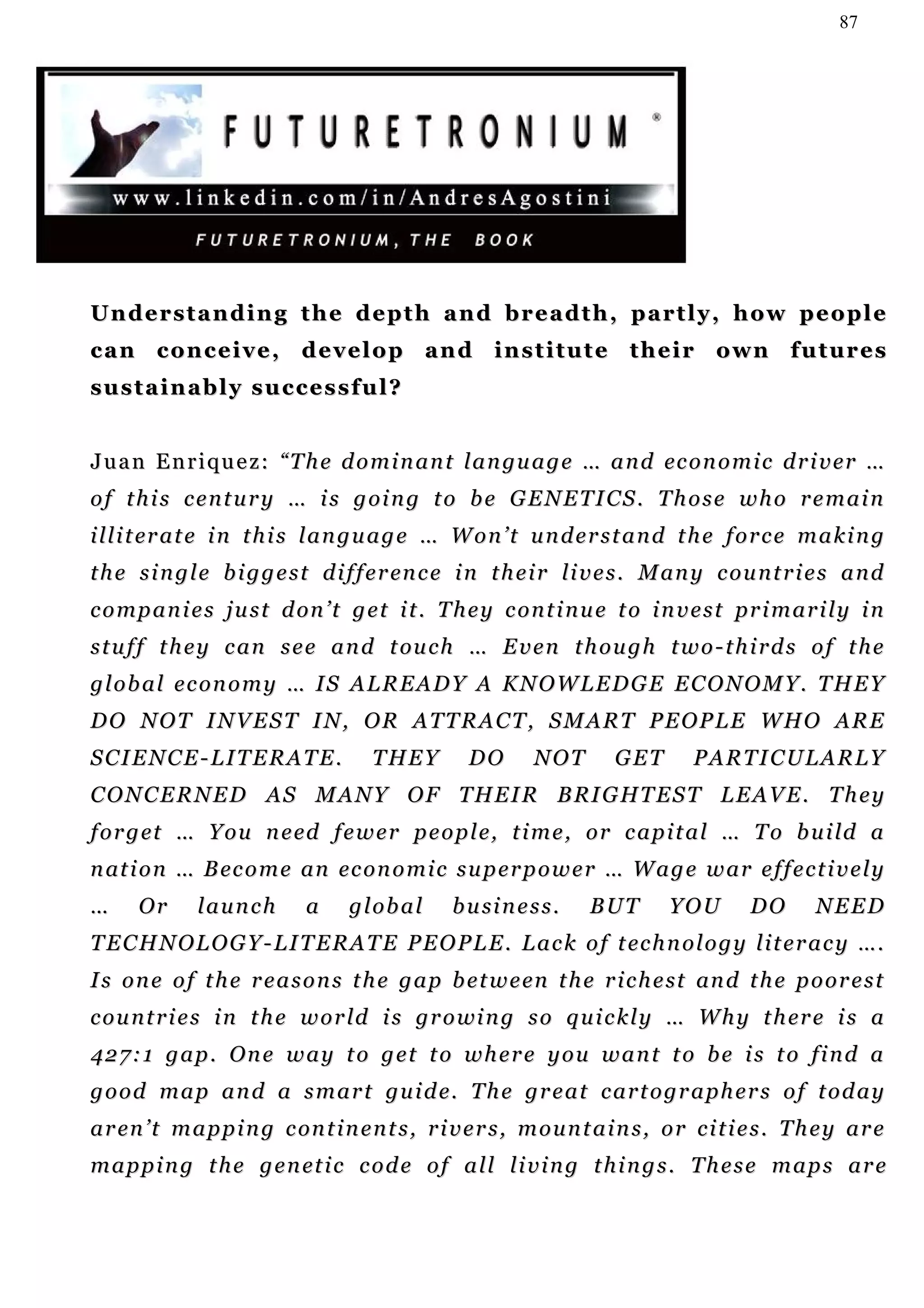 87




Understanding the depth and breadth, partly, how people
c a n c o n c e i v e , d e v e l o p a n d i n s t i t u t e t h e i r o wn f u t u r e s
sustainably successful?


J u a n E n r i q u e z : “ T h e d o m i n a n t l a n gu a g e … a n d ec o n o m i c d r i v er …
of this century … is going to be GENETICS. Those who remain
i l l i t er a t e i n t h i s l a n g u a g e … W o n ’ t u n d e r s t a n d t h e f o r c e m a k i n g
t h e s i n g l e b i g g e s t d i f f e r en c e i n t h e i r l i v e s . M an y c o u n t r i e s a n d
c o m p a n i e s j u s t d on ’ t g e t i t . T h e y c o n t i n u e t o i n v e s t pr i m a r i l y i n
s t u f f t h e y c a n s e e a n d t ou c h … E v e n t h o u g h t w o - t h i r d s o f t h e
global economy … IS ALREADY A KNOWLEDGE ECONOMY. THEY
DO NOT INVEST IN, OR ATTRACT, SMART PEOPLE WHO ARE
SCIENCE-LITERATE.                      THEY         DO        NOT        GET        PARTICULARLY
C O N C E R N E D A S M A N Y O F T H E I R B RI G H T E S T L E A V E . T h e y
f o r g et … Y o u n e ed f e w e r p e o p l e, t i m e , o r c a p i t a l … T o b u i ld a
n at i o n … B ec o m e an ec o n o m i c s u p e r p o w e r … W a g e w a r e f f e c t i v e l y
…     Or      launch          a     global        b u si n e s s .   BUT        YOU         DO       NEED
T E C H N O L O G Y - L I T E R A T E P E O P L E . L a c k o f t ec h n o l o g y l i t e r a c y ….
I s o n e o f t h e r e a s o n s t h e g a p b e t w e en t h e r i c h e st an d t h e p o o r e s t
c o u n t r i e s i n t h e w o r l d i s g r o wi n g s o q u i c k l y … W h y t h er e i s a
427:1 gap. One way to get to where you want to be is to find a
g o o d m a p a n d a s m a r t g u i d e. T h e g r e a t c a r t o g r a p h e r s o f t o d a y
a r en ’ t m a p p i n g c on t i n e n t s , r i v e r s , m o u n t a i n s , o r c i t i e s . T h e y a r e
m a p p i n g t h e g e n et i c c o d e o f a l l l i v i n g t h i n g s . T h e s e m a p s a r e
 