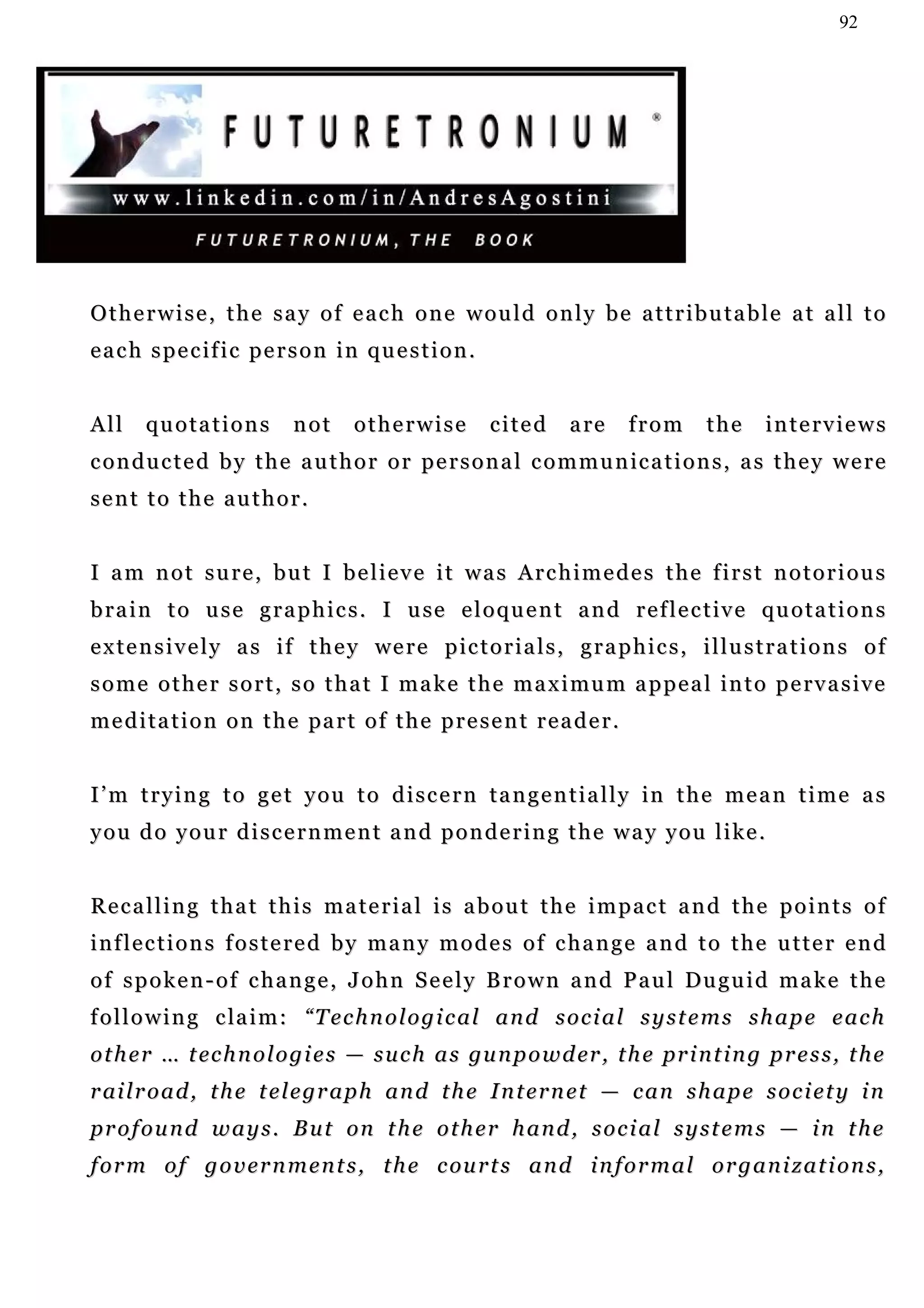 92




Otherwise, the say of each one would only be attributable at all to
each specific person in question.


All    quotations           not      otherwise          cited       a re     from      the     interviews
c o n d u c t e d b y t h e a u t h o r o r p e r s o n a l c o m m u n ic a t i o n s , a s t h e y w e r e
sent to the author.


I am not sure, but I believe it was Archimedes the first notorious
b r a i n t o u s e g r a p h i c s . I u se e l o q u e n t a n d r e f l e c t iv e q u o t a t i o n s
e x t e n s i v e l y a s i f t h e y we r e p ic t o r i a l s , g r a p h i c s , i l l u s t r a t i o n s o f
s o m e o t h e r s o r t , s o t h a t I m a k e t h e m a x i mu m a p p e a l i n t o p e r v a s i v e
m e d i t a t i o n o n t h e pa r t o f t h e p r e s e n t r e a d e r .


I ’ m t r y i n g t o g e t y o u t o d i s c e r n t a n g e n t i a l l y in t h e m e a n t i m e a s
y o u d o y o u r d i s c e r n m e n t a n d p o n d e r i n g t h e w a y y o u l i ke .


Recalling that this material is about the impact and the points of
inflections fostered by many modes of change and to the utter end
o f s p o k e n - o f c h a n g e , J o h n S e e l y B r o w n a n d P a u l Du g u i d m a k e t h e
f o l l o w i n g c la i m : “ T e c h n o l o g i c a l a n d s o c i a l s y s t e m s s h a p e e a c h
o t h e r … t ec h n o l o g i e s — s u c h a s gu n p o w d er , t h e pr i n t i n g p r e s s , t h e
r ai l r o a d , t h e t e l e gr a p h a n d t h e I n t e r n e t — c a n s h a p e s o c i e t y i n
profound ways. But on the other hand, social systems — in the
f o r m o f g o v e r n m e n t s , t h e c ou r t s a n d i n f o r m a l o r g a n i z a t i o n s ,
 