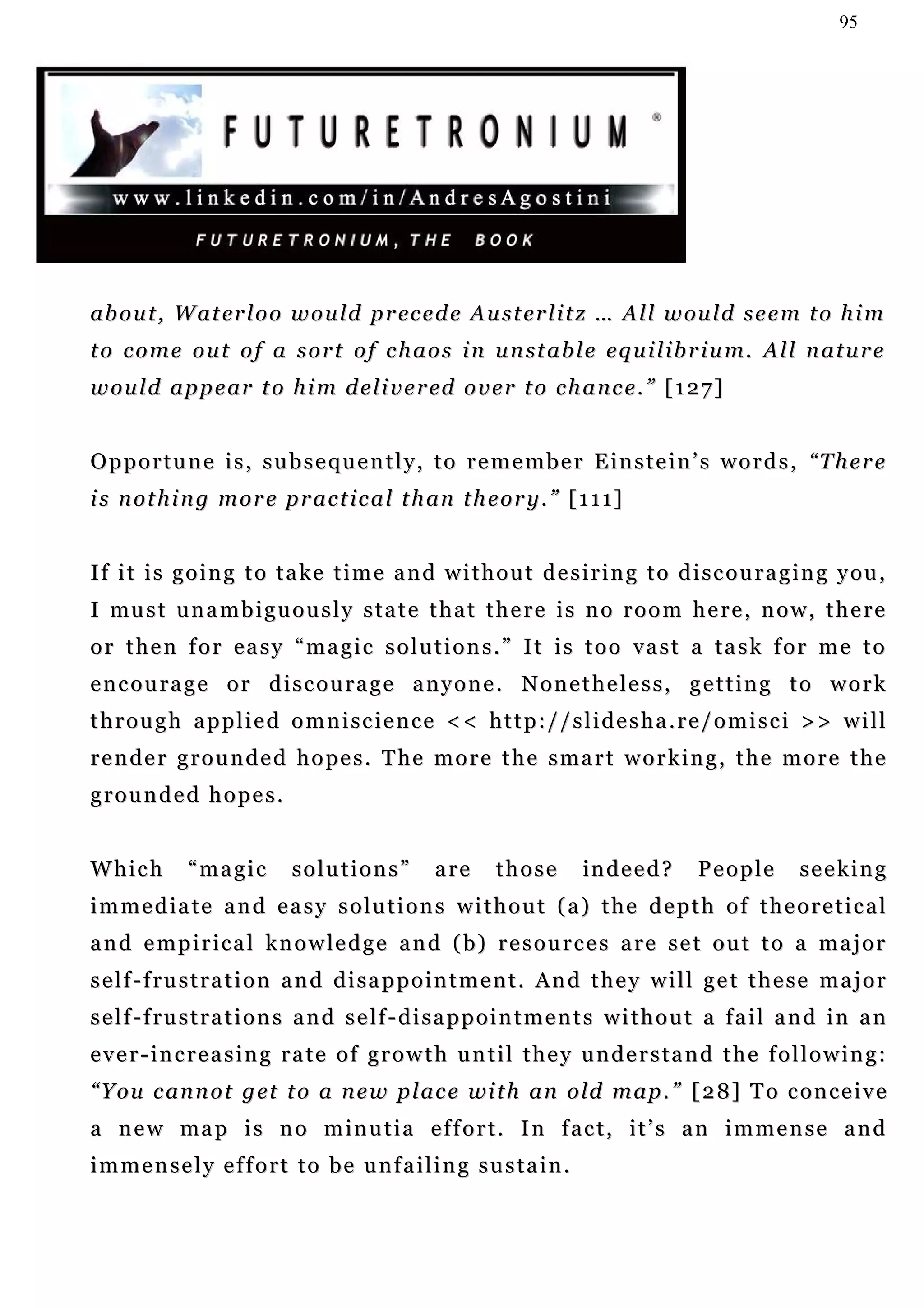95




ab o u t , W a t er l o o w o u l d p r ec e d e A u s t er l i t z … A l l w ou l d s e e m t o h i m
t o c o m e o u t o f a s o r t o f c h a o s i n u n st a b l e e q u i l i b r i u m . A l l n a t u r e
w o u l d a p p e ar t o h i m d e l i v e r ed o v e r t o c h a n c e . ” [ 1 2 7 ]


O p p o r t u n e i s , s u b s e q u e n t l y , t o r e m e m b e r E i n s t e i n ’ s w o r d s , “T h e r e
i s n o t h i n g m o r e p r a c t i c a l t h an t h e o r y . ” [ 1 1 1 ]


If it is going to take time and without desiring to discouraging you,
I mu s t u n a m b i g u o u s l y s t a t e t h a t t h e r e i s n o r o o m h e r e , n o w , t h e r e
or then for easy “magic solutions.” It is too vast a task for me to
encourage or discourage anyone. Nonetheless, getting to work
through applied omniscience << http://slidesha.re/omisci >> will
render grounded hopes. The more the smart working, the more the
grounded hopes.


Which         “magic         solutions”           are      those       in d e e d ?     People         seeking
immediate and easy solutions without (a) the depth of theoretical
and empirical knowledge and (b) resources are set out to a major
s e l f - f ru s t r a t i o n a n d d i s a p p o i n t m e n t . A n d t h e y w i l l g e t t h e s e m a j o r
s e l f - f ru s t r a t i o n s a n d s e l f - d i s a p p o i n t m e n t s w i t h o u t a f a i l a n d i n a n
ever-increasing rate of growth until they understand the following:
“ Y o u c a n n o t g et t o a n e w p l a c e w i t h a n o ld m a p . ” [ 2 8 ] T o c o n c e i v e
a n e w ma p i s n o m i n u t i a e f f o r t . I n f a c t , i t ’ s a n i m m e n s e a n d
immensely effort to be unfailing sustain.
 