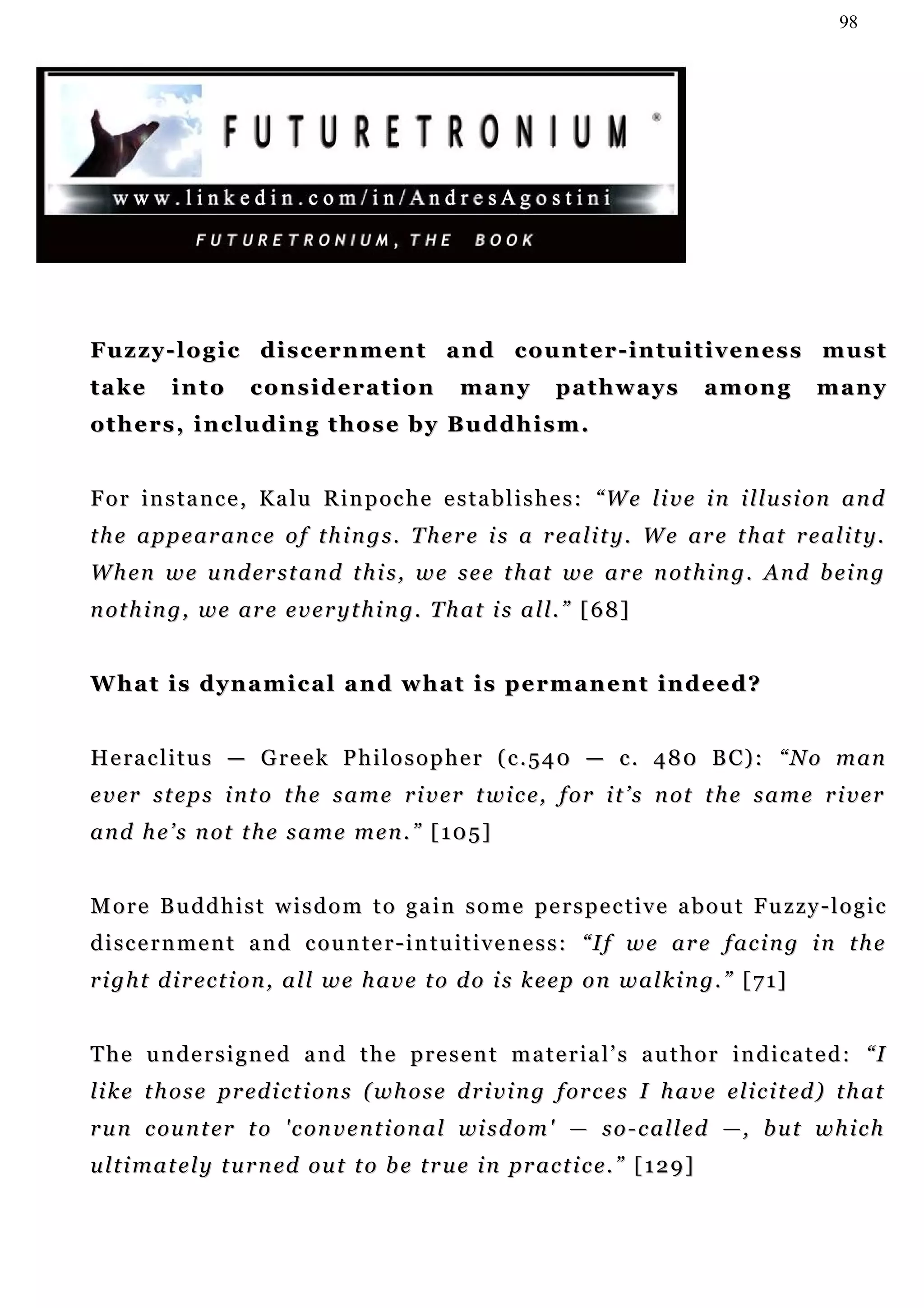 98




Fuzzy-logic discernment and counter-intuitiveness must
take       into       consideration                many         pathways               among        many
others, including those by Buddhism.


F o r i n s t a n c e , K a lu R i n p o c h e e s t a b l i s h e s : “W e l i v e i n i l l u s i o n a n d
t h e a p p e a r an c e o f t h i n g s . T h e r e i s a r e a l i t y . W e ar e t h at r e a l i t y .
W h e n w e u n d er s t a n d t h i s , w e s e e t h at w e a r e n ot h i n g . A n d b e i n g
n ot h i n g , w e ar e e v e r y t h i n g . T h a t i s a l l . ” [ 6 8 ]


What is dynamical and what is permanent indeed?


H e ra c l i t u s — G re e k P h i l o s o p h e r ( c . 5 4 0 — c . 4 8 0 B C) : “ N o m a n
e v e r s t e p s i n t o t h e s a m e r i v e r t w i c e , f o r i t ’ s n ot t h e s a m e r i v e r
a n d h e ’ s n ot t h e s a m e m e n . ” [ 1 0 5 ]


More Buddhist wisdom to gain some perspective about Fuzzy-logic
d i s c e r n m e n t a n d c o u n t e r - i n t u i t i v e n e s s : “I f w e a r e f a c i n g i n t h e
right direction, all we have to do is keep on walking.” [71]


T h e u n d e r s i g n e d a n d t h e p r e s e n t m a t e r ia l ’ s a u t h o r i n d i c a t e d : “I
li k e t h o s e p r e d i c t i o n s ( w h o s e d r i v i n g f or c e s I h a v e e l i c i t ed ) t h a t
r u n c ou n t er t o ' c o n v e n t i o n a l wi s d o m ' — s o - c al l e d —, b u t w h i c h
u l t i m a t e l y t u r n ed ou t t o b e t r u e i n pr a c t i c e . ” [ 1 2 9 ]
 