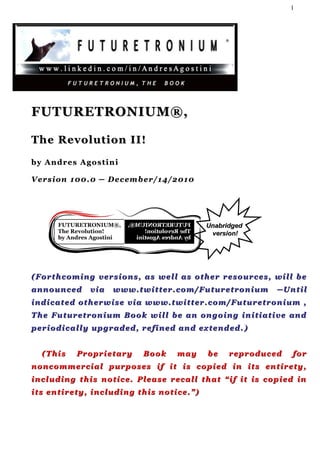 1




FUTURETRONIUM®,

The Revolution II!
by Andres Agostini

V er s i o n 1 0 0 . 0 ─ D e c e m b e r / 1 4 /2 0 1 0




                                                               Unabridged
                                                                version!




( F o r t h c o m i n g v e r s i o n s , a s w e l l a s o th e r r e s o u r c e s , w i l l b e
announced            via     www.twitter.com/Futuretronium                              ─Until
indicated otherwise via www.twitter.com/Futuretronium ,
T h e F u t u r e t r o n i u m B o o k w i l l b e a n on g o i n g i n i t i a t i v e a n d
p er i o d i c a l l y u p g r a d e d , r e f i n e d a n d ex t e n d e d . )


   (This        Proprietary             Book         may        be      r e p r o d u c ed    for
noncommercial purposes if it is copied in its entirety,
i n c l u d i n g t h i s n o t i c e . Pl e a s e r e c a l l t h a t “ i f i t i s c o p i e d in
its entirety, including this notice.”)
 