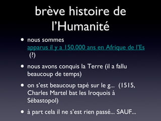 brève histoire de l’Humanité nous sommes  apparus il y a 150.000 ans en Afrique de l’Est  (?) nous avons conquis la Terre (il a fallu beaucoup de temps) on s’est beaucoup tapé sur le g...  (1515, Charles Martel bat les Iroquois à Sébastopol) à part cela il ne s’est rien passé... SAUF... 
