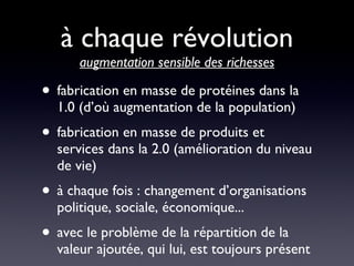 à chaque révolution  augmentation sensible des richesses fabrication en masse de protéines dans la 1.0 (d’où augmentation de la population) fabrication en masse de produits et services dans la 2.0 (amélioration du niveau de vie) à chaque fois : changement d’organisations politique, sociale, économique... avec le problème de la répartition de la valeur ajoutée, qui lui, est toujours présent 