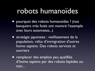 robots humanoïdes pourquoi des robots humanoïdes ? (nos banquiers très futés ont montré l’exemple avec leurs automates...) stratégie japonaise : vieillissement de la population, refus d’immigration d’autres homo sapiens. Des robots services et ouvriers remplacer des emplois peu qualifiés d’homo sapiens par des robots bipèdes ou non... 