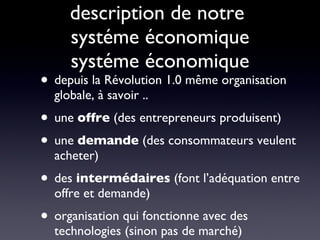 description de notre  systéme économique systéme économique depuis la Révolution 1.0 même organisation globale, à savoir .. une  offre  (des entrepreneurs produisent) une  demande  (des consommateurs veulent acheter) des  intermédaires  (font l’adéquation entre offre et demande) organisation qui fonctionne avec des technologies (sinon pas de marché) 
