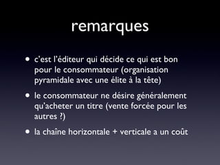 remarques c’est l’éditeur qui décide ce qui est bon pour le consommateur (organisation pyramidale avec une élite à la tête) le consommateur ne désire généralement qu’acheter un titre (vente forcée pour les autres ?) la chaîne horizontale + verticale a un coût 