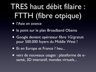 TRES haut débit filaire : FTTH (fibre otpique) l’Asie en avance le point sur le plan Broadband Obama  Google devient opérateur fibre 1G/gratuit pour 500.000 foyers du Middle West ! Et en Europe et France ? heu... vers de nouveaux usages : plateforme de e-santé, 3D interactif, mondes virtuels... 