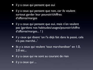 il y a ceux qui pensent que oui il y a ceux qui pensent que non, car ils veulent surtout garder leur pouvoir/chiffres d’affaires/marges il y a ceux qui pensent que oui, mais n’en veulent pas (gardons nos habitudes/usages/pouvoir/chiffre d’affaires/marges... ! ) il y ceux qui disent ‘on l’a déjà fait dans le passé, cela n’a pas marché...’ ils y a ceux qui veulent ‘tout marchandiser’ en 1.0, 2.0 etc... il y a ceux qui ne sont au courant de rien il y a ceux qui ... 