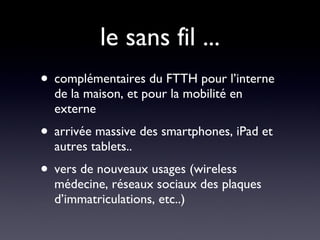 le sans fil ... complémentaires du FTTH pour l’interne de la maison, et pour la mobilité en externe arrivée massive des smartphones, iPad et autres tablets.. vers de nouveaux usages (wireless médecine, réseaux sociaux des plaques d’immatriculations, etc..) 