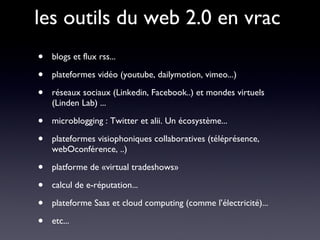 les outils du web 2.0 en vrac blogs et flux rss... plateformes vidéo (youtube, dailymotion, vimeo...) réseaux sociaux (Linkedin, Facebook..) et mondes virtuels (Linden Lab) ... microblogging : Twitter et alii. Un écosystème... plateformes visiophoniques collaboratives (téléprésence, webOconférence, ..) platforme de «virtual tradeshows»  calcul de e-réputation... plateforme Saas et cloud computing (comme l’électricité)... etc... 
