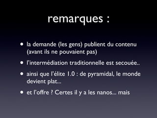 remarques : la demande (les gens) publient du contenu (avant ils ne pouvaient pas)  l’intermédiation traditionnelle est secouée.. ainsi que l’élite 1.0 : de pyramidal, le monde devient plat... et l’offre ? Certes il y a les nanos... mais 