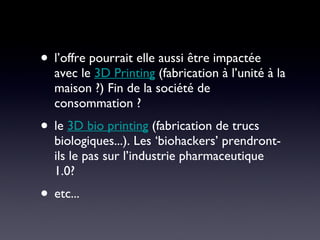 l’offre pourrait elle aussi être impactée avec le  3D Printing  (fabrication à l’unité à la maison ?) Fin de la société de consommation ? le  3D bio printing  (fabrication de trucs biologiques...). Les ‘biohackers’ prendront-ils le pas sur l’industrie pharmaceutique 1.0? etc... 