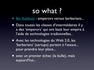 so what ? Ibn Kaldoun  : emperors versus barbarians... Dans toutes les classes d’intermédaires il y a des ‘emperors’ qui ont basé leur empire à l’aide de technologies tradionnelles.. Avec les technologies du Web 2.0, les ‘barbarians’ (sartups) partent à l’assaut... pour prendre leur place... avec un premier échec (la bulle), mais aujourd’hui... 
