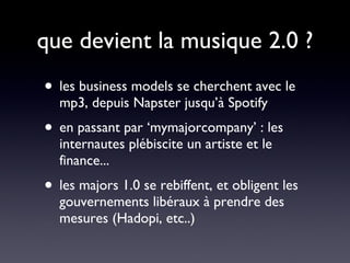que devient la musique 2.0 ? les business models se cherchent avec le mp3, depuis Napster jusqu’à Spotify en passant par ‘mymajorcompany’ : les internautes plébiscite un artiste et le finance... les majors 1.0 se rebiffent, et obligent les gouvernements libéraux à prendre des mesures (Hadopi, etc..) 