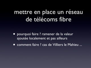 mettre en place un réseau de télécoms fibre pourquoi faire ? ramener de la valeur ajoutée localement et pas ailleurs comment faire ? cas de Villiers le Mahieu ... 