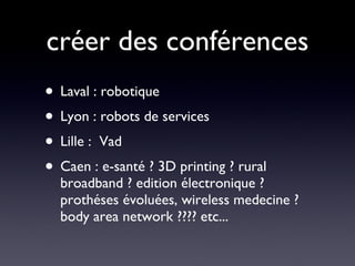 créer des conférences Laval : robotique Lyon : robots de services Lille :  Vad Caen : e-santé ? 3D printing ? rural broadband ? edition électronique ? prothéses évoluées, wireless medecine ? body area network ???? etc... 