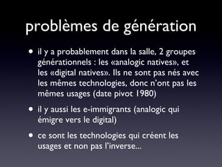 problèmes de génération il y a probablement dans la salle, 2 groupes générationnels : les «analogic natives», et les «digital natives». Ils ne sont pas nés avec les mêmes technologies, donc n’ont pas les mêmes usages (date pivot 1980) il y aussi les e-immigrants (analogic qui émigre vers le digital) ce sont les technologies qui créent les usages et non pas l’inverse... 