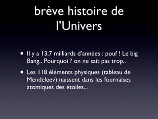 brève histoire de l’Univers Il y a 13,7 milliards d’années : pouf ! Le big Bang.. Pourquoi ? on ne sait pas trop.. Les 118 éléments physiques (tableau de Mendeleev) naissent dans les fournaises atomiques des étoiles... 