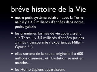bréve histoire de la Vie notre petit système solaire - avec la Terre - naît il y a 4,5 milliards d’années dans notre petite galaxie les premières formes de vie apparaissent sur Terre il y 3,5 milliards d’années (acides animés - panspermie ? expériences Miller - Oparin ?...) elles sortent de la soupe originelle il a 600 millions d’années.. et l’Evolution se met en marche... les Homo Sapiens apparaissent  