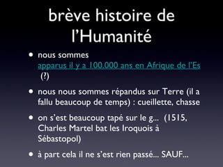 brève histoire de l’Humanité nous sommes  apparus il y a 100.000 ans en Afrique de l’Est  (?) nous nous sommes répandus sur Terre (il a fallu beaucoup de temps) : cueillette, chasse on s’est beaucoup tapé sur le g...  (1515, Charles Martel bat les Iroquois à Sébastopol) à part cela il ne s’est rien passé... SAUF... 