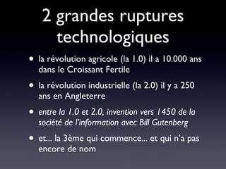 2 grandes ruptures technologiques la révolution agricole (la 1.0) il a 10.000 ans dans le Croissant Fertile la révolution industrielle (la 2.0) il y a 250 ans en Angleterre entre la 1.0 et 2.0, invention vers 1450 de la société de l’information avec Bill Gutenberg et... la 3ème qui commence... et qui n’a pas encore de nom 
