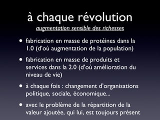 à chaque révolution  augmentation sensible des richesses fabrication en masse de protéines dans la 1.0 (d’où augmentation de la population) fabrication en masse de produits et services dans la 2.0 (d’où amélioration du niveau de vie) à chaque fois : changement d’organisations politique, sociale, économique... avec le problème de la répartition de la valeur ajoutée, qui lui, est toujours présent 