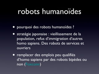 robots humanoïdes pourquoi des robots humanoïdes ?  stratégie japonaise : vieillissement de la population, refus d’immigration d’autres homo sapiens. Des robots de services et ouvriers remplacer des emplois peu qualifiés d’homo sapiens par des robots bipèdes ou non ( Foxconn ) 